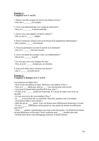136
Exercice 1 :
Complétez avec Y ou EN.
1. Marie s’est-elle occupée de réserver les billets d’avion ?
- Oui, elle s’_______ est occupée.
2. Avez-vous déjà participé à un voyage de motivation ?
- Non, je n’________ ai jamais participé.
3. Savez-vous vous adapter à d’autres cultures ?
- Oui, je sais m’_______ adapter.
4. Pour le séminaire, pensez-vous avoir besoin d’un équipement informatique ?
- Oui, je pense ______ avoir besoin.
5. Tous nos partenaires se sont-ils inscrits à ce séminaire?
- Oui, ils s’_______ sont tous inscrits.
6. Avez-vous parlé de ce projet à tous vos collaborateurs ?
- Oui je leur _______ ai parlé.
7. Je crois que vous vous éloignez du sujet.
- Non, je ne m’______ éloigne pas, au contraire.
8. Jean est-il enfin arrivé à boucler son dossier ?
- Oui, il ______ est enfin arrivé.
Exercice 2 :
Complétez le dialogue avec Y ou EN.
Une émission sur Radio Nice.
- Nous avons un auditeur en ligne. Monsieur vous habitez à Nice ?
- Non, je n’____ habite pas, mais je ____ vais souvent pour mon travail.
- Vous pouvez quand même profiter de la mer, alors ?
- Et bien, je ne ______ profite pas beaucoup. Je n’ai pas le temps vous savez, je
travaille.
- Et vous avez envie de vous installer à Nice ?
- Je ____ ai envie bien sûr, ce serait bien. Peut-être, quand je serai à la retraite.
- Vous pensez déjà à votre retraite ?
- Bien sûr que je _____ pense. Avec ma femme nous réfléchissons beaucoup à l’avenir.
- Et vous ______ réfléchissez sérieusement ou vous parlez de retraite au soleil juste
pour rêver ?
- Nous ____ parlons vraiment parce que nous avons des projets. J’ai hérité de la maison
de mon grand-père en Provence. Nous voudrions nous _____ installer plus tard.
- Eh bien merci pour votre témoignage monsieur, et bonne retraite !
 