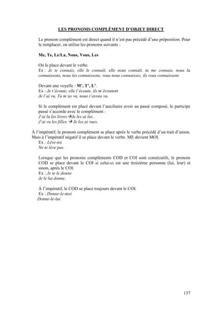 137
LES PRONOMS COMPLÉMENT D’OBJET DIRECT
Le pronom complément est direct quand il n’est pas précédé d’une préposition. Pour
le remplacer, on utilise les pronoms suivants :
Me, Te, Le/La, Nous, Vous, Les
On le place devant le verbe.
Ex : Je te connais, elle le connaît, elle nous connaît, tu me connais, nous la
connaissons, nous les connaissons, vous nous connaissez, ils vous connaissent.
Devant une voyelle : M’, T’, L’.
Ex : Je t’écoute, elle l’écoute, ils m’écoutent
Je l’ai vu, Tu m’as vu, nous t’avons vu.
Si le complément est placé devant l’auxiliaire avoir au passé composé, le participe
passé s’accorde avec le complément :
J’ai lu les livresJe les ai lus.
J’ai vu les filles  Je les ai vues.
À l’impératif, le pronom complément se place après le verbe précédé d’un trait d’union.
Mais à l’impératif négatif il se place devant le verbe. ME devient MOI.
Ex : Lève-toi
Ne te lève pas.
Lorsque que les pronoms compléments COD et COI sont consécutifs, le pronom
COD se place devant le COI si celui-ci est une troisième personne (lui, leur) et
sinon, après le COI.
Ex : Je te le donne
Je le lui donne.
À l’impératif, le COD se place toujours devant le COI.
Ex : Donne-le-moi
Donne-le-lui.
 