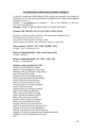 138
LES PRONOMS COMPLÉMENT D’OBJET INDIRECT
Le pronom complément d’objet indirect (COI) remplace une personne ou un groupe de
personnes avec un verbe qui se construit avec la préposition À. L’objet indirect répond à
la question « à qui ? ».
Exemple : Tu as téléphoné à tes collègues ? – Non, je leur téléphone ce soir et je
t’envoie un message après.
Remarque : lorsqu’il s’agit d’un objet inanimé on utilisera le pronom Y.
Pronoms COI : ME (M’), TE (T’), LUI, NOUS, VOUS, LEUR.
Exemples: ma mère m’achète un gâteau. (Ma mère achète un gâteau à moi).
Il te rend le livre. (Il rend le livre à toi).
Je lui prête le CD. (Je prête le CD à lui, à elle).
Tu leur achètes des cadeaux. (Tu achètes des cadeaux à eux/à elles).
Phrase négative : SUJET + NE + COI + VERBE + PAS
Exemple : je ne t’achète pas le CD.
Phrase à l’impératif positif : verbe+ trait d’union+COI
Exemple : parle-lui.
Phrase à l’impératif négatif : Ne + COI + verbe + pas
Exemple : ne lui parle pas.
Quelques verbes qui utilisent le COI :
acheter à  Je lui achète un cadeau.
apporter à  je lui apporte un verre d’eau.
demander à  je lui demande si elle va bien.
dire à  je lui ai dit la vérité
distribuer à  je leur distribue la leçon.
donner à  je leur donne des photocopies.
écrire à  je lui écris tous les jours.
enlever à  je lui ai enlevé sa veste.
envoyer à  je lui ai envoyé un paquet.
mentir à  je lui ai menti.
montrer à  je lui ai montré les photos.
obéir à  les enfants lui obéissent.
offrir à  je leur ai offert un voyage.
parler à  nous leur parlons souvent.
plaire à  je sens que je lui plais.
prendre à  je lui ai pris son portable.
prêter à  je lui ai prêté ma voiture.
raconter à  on lui a raconté l’histoire.
rendre à  nous leur avons rendu leurs livres.
répondre à  nous lui avons répondu hier.
adresser à  nous leur avons adressé la parole.
souhaiter à  nos leur souhaitons tout le bonheur du monde.
téléphoner à  je lui téléphone tous les soirs.
Etc.
 