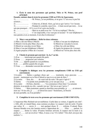 140
1. Écris le nom des personnes qui parlent, Théo et M. Prince, son prof
principal.
Ensuite, entoure dans le texte les pronoms COD ou COI à la 3epersonne.
1) ……………….. – M. Prince, j’ai un problème, et un gros ! C’est avec le prof de
sciences…
2) ……………….. – Calme-toi, d’abord. Alors, qu’est-ce qui t’arrive ? Je t’écoute.
3) ……………….. – Pendant le contrôle, mon livre… il était ouvert par terre… Je ne
sais pas pourquoi… Il l’a vu et il m’a pris ma feuille…
4) ……………….. – Mais tu as parlé avec lui ? Tu lui as expliqué ? Dis-lui…
5) ……………….. – C’est impossible, il ne veut pas m’écouter ! Il veut téléphoner à
mes parents et en ce moment, il est chez le directeur !
2. Marc a un problème… Relie les deux colonnes.
1) Marc a dit une bêtise à Muriel. a) Marc n’ose pas lui téléphoner.
2) Muriel n’invite plus Marc chez elle. b) Muriel ne veut plus le revoir.
3) Muriel ne veut plus revoir Marc. c) Marc lui a dit une bêtise.
4) Marc n’ose pas téléphoner à Muriel. d) Agnès lui propose de s’excuser.
5) Agnès propose à Marc de s’excuser. e) Muriel ne l’invite plus chez elle.
3. Choisis le pronom qui convient : le, la, l’ ou lui.
1) Il ne ……. interrompt pas quand elle parle.
2) Nous ……. proposons une solution.
3) On ……. appelle quand on a un problème.
4) Je ……. préfère quand elle est gaie.
5) Vous ……. demandez souvent des services ?
4. Complète le dialogue avec les pronoms compléments COD ou COI qui
conviennent.
1) Le père – Salma a quelque chose qui ……. tourmente, nous pouvons …….
écouter maintenant ou tu finis d’abord ce que tu es en train de faire ?
2) La mère – Non, dis-……. de venir tout de suite ! De quoi s’agit-il ?
3) Salma – J’ai perdu mon portable hier, je ne sais pas où je ……. ai mis.
4) La mère – Eh bien, cherche-……. ! Ça commence à bien faire ! La semaine
dernière, tu as perdu tes clés ; samedi, ton sac ! Qu’est-ce qui t’arrive ?
5) Salma – Mais justement, quand je cherchais mon portable, je ……. ai retrouvé,
mon sac ! Et les clés, je ……. ai retrouvées aussi ! Seulement, j’ai besoin
de mon portable, ou d’un portable !
5. Complétez le texte avec les pronoms qui conviennent (COD/ COI/Y/EN).
L’inspecteur Max Richard suit un malfaiteur. Caché dans sa voiture, il appelle son chef :
« Allô, allô, ici renard blanc, nous sommes en place. Le suspect vient de sortir. Il porte
une valise. Il …… ouvre, il …… met quelque chose. Il …… referme. Il attend. Deux
femmes blondes avec des lunettes noires s’approchent de …… . Elles …… parlent. Le
suspect …… donne la valise. D’autres hommes arrivent, le suspect met la main à sa
poche, il …… sort un revolver ! Mais, il nous a vus ! Il s’enfuit ! Vite chef, envoyez des
renforts ! »
 