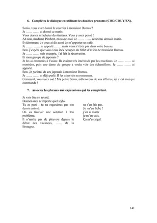 141
6. Complétez le dialogue en utilisant les doubles pronoms (COD/COI/Y/EN).
Sonia, vous avez donné le courrier à monsieur Dumas ?
Je …… …… ai donné ce matin.
Vous deviez m’acheter des timbres. Vous y avez pensé ?
Ah non, madame Pimbert, excusez-moi. Je …… …… achèterai demain matin.
Évidemment. Je vous ai dit aussi de m’apporter un café.
Je …… …… ai apporté ……, mais vous n’étiez pas dans votre bureau.
Bon, j’espère que vous vous êtes occupée du billet d’avion de monsieur Dumas.
Je …… …… suis occupée, j’ai fait la réservation.
Et mon groupe de japonais ?
Je les ai emmenés à l’usine. Ils étaient très intéressés par les machines. Je …… …… ai
montrées, puis une dame du groupe a voulu voir des échantillons. Je …… …… ai
apporté.
Bon. Je parlerai de ces japonais à monsieur Dumas.
Je …… …… ai déjà parlé. Il les a invités au restaurant.
Comment, vous avez osé ! Ma petite Sonia, mêlez-vous de vos affaires, ici c’est moi qui
commande !
7. Associez les phrases aux expressions qui les complètent.
Je vais être en retard,
Donnez-moi n’importe quel stylo.
Tu es puni : tu ne regarderas pas ton
dessin animé.
On va trouver une solution à ton
problème,
Il n’arrête pas de pleuvoir depuis le
début des vacances, …… de la
Bretagne.
ne t’en fais pas.
Je m’en fiche !
j’en ai marre
je m’en vais.
Ça m’est égal.
 
