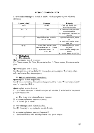 142
LES PRONOMS RELATIFS
Le pronom relatif remplace un nom et il sert à relier deux phrases pour éviter une
répétition.
Pronom relatif Fonction Exemple
QUI SUJET C’est une femme qui a
beaucoup d’argent.
QUE / QU’ COD C’est une femme que nous
connaissons bien.
La maison qu’il a achetée est
superbe.
OÙ COMPLÉMENT DE LIEU
OU DE TEMPS
Lyon est la vielle où je suis
né.
C’est l’année où j’ai passé
mon bac.
DONT COMPLÉMENT DU NOM
COMPLÉMENT DU VERBE
COMPLÉMENT DE
L’ADJECTIF
C’est un oiseau dont le bec
est jaune.
Voici l’homme dont je vous
parlais.
Il a un fils dont il est très fier.
1. QUI /QUE :
a- Qui est sujet :
Qui remplace un nom de personne.
Ex : Nous avons un fils. Notre fils joue de la flûte.  Nous avons un fils qui joue de la
flûte.
Qui remplace un nom de chose.
Ex : Le sapin est un arbre. Cet arbre pousse dans les montagnes.  Le sapin est un
arbre qui pousse dans les montagnes.
b- Que est complément d’objet direct :
Que remplace un nom de personne.
Ex : C’est un journaliste. J’ai rencontré ce journaliste à Tokyo.  C’est un journaliste
que j’ai rencontré à Tokyo.
Que remplace un nom de chose.
Ex : J’ai acheté un disque. J’écoute ce disque très souvent.  J’ai acheté un disque que
j’écoute très souvent.
c- Qui et que peuvent remplacer un pronom :
Ils peuvent remplacer un pronom personnel.
Ex : C’est moi qui ai raison.
Ils peuvent remplacer un pronom indéfini.
Ex : Un boulanger, c’est quelqu’un qui fait du pain.
Ils peuvent remplacer un pronom démonstratif.
Ex : Les croissants de cette boulangerie sont ceux que je préfère.
 