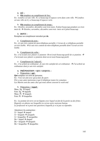143
2. OÙ :
a- Où remplace un complément de lieu :
Ex : Londres est une ville. Il y a beaucoup d’espaces verts dans cette ville.  Londres
est une ville où il y a beaucoup d’espaces verts.
b- Où remplace un complément de temps :
Ex : Octobre, novembre, décembre sont trois mois. Il pleut beaucoup pendant ces trois
mois-là.  Octobre, novembre, décembre sont trois mois où il pleut beaucoup.
3. DONT :
Remplace un complément introduit par de.
a- Complément du nom :
Ex : Je suis très content de mon téléphone portable. L’écran de ce téléphone portable
est très lisible.  Je suis très content de mon téléphone portable dont l’écran est très
lisible.
b- Complément du verbe :
Ex : J’ai écouté avec plaisir ce pianiste. On m’avait beaucoup parlé de ce pianiste. 
J’ai écouté avec plaisir ce pianiste dont on m’avait beaucoup parlé.
c- Complément de l’adjectif :
Ex : J’ai acheté un ordinateur. Je suis très satisfait de cet ordinateur.  J’ai acheté un
ordinateur dont je suis très satisfait.
4. PRÉPOSITION + QUI / LEQUEL :
a- Préposition + qui :
Qui remplace un nom de personne.
Ex : Voici un ami avec qui je fais du sport.
Éric a une amie tunisienne à qui il téléphone toutes les semaines.
Les Martin sont des amis chez qui nous allons souvent le week-end.
b- Préposition + lequel :
Masc. Sg.  lequel
Fem. Sg.  laquelle
Masc. Pl.  lesquels
Fem. Pl.  lesquelles
Ex : La pomme de terre est un légume avec lequel on fait de la purée ou des frites.
Regarde ces photos sur lesquelles tu verras notre nouveau bateau.
Le professeur m’a posé une question à laquelle je n’ai pas su répondre.
Attention à la contraction :
À + lequel  auquel
À + lesquels  auxquels
À + lesquelles  auxquelles
De + lequel  duquel
De + lesquels  desquels
De + lesquelles  desquelles
 