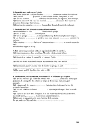 144
1. Complète avec qui, que, qu’ et où.
1) « Ne me quitte pas » est une chanson …………… est devenue un tube international.
2) La version …………… je préfère, c’est la version de Brel, l’originale, je crois.
3) C’est une chanson …………… on trouve des sentiments, de la poésie, de la musique.
4) Dans les années 60-70, c’est une chanson …………… on écoutait dans toutes les
émissions de musique francophone.
5) Dans tous les concerts …………… Jacques Brel donnait, le public la réclamait.
3. Complète avec les pronoms relatifs qui conviennent.
1) Je connais bien la fille …………… chante dans le groupe.
2) Voilà la salle …………… ils vont jouer.
3) C’est un groupe …………… a enregistré beaucoup d’albums en plusieurs langues.
4) La chanson …………… je préfère, c’est une chanson …………… dénonce le
racisme.
5) La musique …………… ils font, c’est une musique …………… se nourrit surtout de
rock,
mais aussi de reggae et de rap.
4. Fais une seule phrase en utilisant le pronom relatif qui convient.
1) J’ai connu ce garçon dans un village. Mon père est né dans ce village.
…………………………………………………………………………………………
2) J’ai acheté un cadeau. Je vais offrir ce cadeau à Émilie.
……………………………………………………………………………………………
3) Nous leur avons montré une maison. Nous habitons dans cette maison.
……………………………………………………………………………………………
4) Je connais un jeune. Ce jeune vient de monter un groupe de jazz.
……………………………………………………………………………………………
5) Elle écoute un CD. Son frère lui a prêté ce CD.
……………………………………………………………………………………………
5. Complète les phrases avec un pronom relatif et devine de qui on parle.
1) C’est une personne qui chante des opéras, mais …………… aime aussi la musique
populaire. Il a enregistré des albums de tangos et de musique mexicaine, par
exemple.
2) Il est espagnol. Ses parents, …………… étaient artistes également, lui ont fait
apprécier la musique.
3) C’est une voix extraordinaire, …………… a reçu des premiers prix dans le monde
entier.
4) Il a créé un trio avec deux collègues, et ils ont chanté ensemble dans des théâtres
du monde entier, …………… ils ont connu un énorme succès.
5) Son nom, en espagnol, est le nom d’un jour de la semaine.
De qui parle-t-on? On parle de ……………………………………… .
 