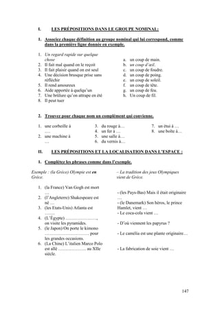 147
I. LES PRÉPOSITIONS DANS LE GROUPE NOMINAL:
1. Associez chaque définition au groupe nominal qui lui correspond, comme
dans la première ligne donnée en exemple.
1. Un regard rapide sur quelque
chose
2. Il fait mal quand on le reçoit
3. Il fait plaisir quand on est seul
4. Une décision brusque prise sans
réfléchir
5. Il rend amoureux
6. Aide apportée à quelqu’un
7. Une brûlure qu’on attrape en été
8. Il peut tuer
a. un coup de main.
b. un coup d’œil.
c. un coup de foudre.
d. un coup de poing.
e. un coup de soleil.
f. un coup de tête.
g. un coup de feu.
h. Un coup de fil.
2. Trouvez pour chaque nom un complément qui convienne.
1. une corbeille à
.…
2. une machine à
…
3. du rouge à…
4. un fer à …
5. une salle à…
6. du vernis à…
7. un étui à …
8. une boîte à…
II. LES PRÉPOSITIONS ET LA LOCALISATION DANS L’ESPACE :
1. Complétez les phrases comme dans l’exemple.
Exemple : (la Grèce) Olympie est en
Grèce.
– La tradition des jeux Olympiques
vient de Grèce.
1. (la France) Van Gogh est mort
…
2. (l’Angleterre) Shakespeare est
né …
3. (les Etats-Unis) Atlanta est
…….
4. (L’Égypte) …………………,
on visite les pyramides.
5. (le Japon) On porte le kimono
………………………… pour
les grandes occasions.
6. (La Chine) L’italien Marco Polo
est allé ………………. au XIIe
siècle.
- (les Pays-Bas) Mais il était originaire
…
- (le Danemark) Son héros, le prince
Hamlet, vient …
- Le coca-cola vient …
- D’où viennent les papyrus ?
- Le camélia est une plante originaire…
- La fabrication de soie vient …
 