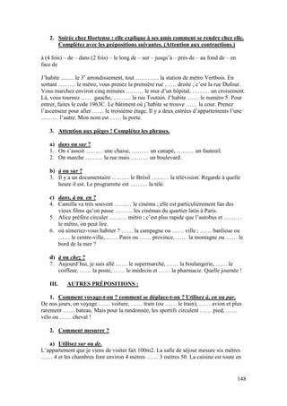 148
2. Soirée chez Hortense : elle explique à ses amis comment se rendre chez elle.
Complétez avec les prépositions suivantes. (Attention aux contractions.)
à (4 fois) – de – dans (2 fois) – le long de – sur – jusqu’à – près de – au fond de – en
face de
J’habite ......... le 3e
arrondissement, tout ………… la station de métro Vertbois. En
sortant ……… le métro, vous prenez la première rue …… droite ; c’est la rue Dufour.
Vous marchez environ cinq minutes ……… le mur d’un hôpital, ……… un croisement.
Là, vous tournez …… gauche, ……… la rue Toutain. J’habite …… le numéro 5. Pour
entrer, faites le code 1963C. Le bâtiment où j’habite se trouve …… la cour. Prenez
l’ascenseur pour aller …… le troisième étage. Il y a deux entrées d’appartements l’une
……… l’autre. Mon nom est …… la porte.
3. Attention aux pièges ! Complétez les phrases.
a) dans ou sur ?
1. On s’assoit ……… une chaise, ……… un canapé, ……… un fauteuil.
2. On marche ……… la rue mais ……… un boulevard.
b) à ou sur ?
3. Il y a un documentaire ……… le Brésil ……… la télévision. Regarde à quelle
heure il est. Le programme est ……… la télé.
c) dans, à ou en ?
4. Camilla va très souvent ……… le cinéma ; elle est particulièrement fan des
vieux films qu’on passe ……… les cinémas du quartier latin à Paris.
5. Alice préfère circuler ……… métro ; c’est plus rapide que l’autobus et ………
le métro, on peut lire.
6. où aimeriez-vous habiter ? …… la campagne ou …… ville ; …… banlieue ou
…… le centre-ville, …… Paris ou …… province, …… la montagne ou …… le
bord de la mer ?
d) à ou chez ?
7. Aujourd’hui, je suis allé …… le supermarché, …… la boulangerie, …… le
coiffeur, …… la poste, …… le médecin et …… la pharmacie. Quelle journée !
III. AUTRES PRÉPOSITIONS :
1. Comment voyage-t-on ? comment se déplace-t-on ? Utilisez à, en ou par.
De nos jours, on voyage …… voiture, …… train (ou …… le train), …… avion et plus
rarement …… bateau. Mais pour la randonnée, les sportifs circulent …… pied, ……
vélo ou …… cheval !
2. Comment mesurer ?
a) Utilisez sur ou de.
L’appartement que je viens de visiter fait 100m2. La salle de séjour mesure six mètres
…… 4 et les chambres font environ 4 mètres …… 3 mètres 50. La cuisine est toute en
 