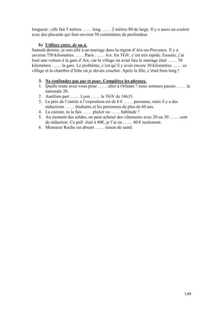 149
longueur ; elle fait 5 mètres …… long …… 2 mètres 80 de large. Il y a aussi un couloir
avec des placards qui font environ 50 centimètres de profondeur.
b) Utilisez entre, de ou à.
Samedi dernier, je suis allé à un mariage dans la région d’Aix-en-Provence. Il y a
environ 750 kilomètres …… Paris …… Aix. En TGV, c’est très rapide. Ensuite, j’ai
loué une voiture à la gare d’Aix, car le village où avait lieu le mariage était …… 30
kilomètres …… la gare. Le problème, c’est qu’il y avait encore 30 kilomètres …… ce
village et la chambre d’hôte où je devais coucher. Après la fête, c’était bien long !
3. Ne confondez pas par et pour. Complétez les phrases.
1. Quelle route avez-vous prise …… aller à Orléans ? nous sommes passés …… la
nationale 20.
2. Aurélien part …… Lyon …… le TGV de 16h15.
3. Le prix de l’entrée à l’exposition est de 6 € …… personne, mais il y a des
réductions …… étudiants et les personnes de plus de 60 ans.
4. La cuisine, tu la fais …… plaisir ou …… habitude ?
5. Au moment des soldes, on peut acheter des vêtements avec 20 ou 30 …… cent
de réduction. Ce pull était à 80€, je l’ai eu …… 40 € seulement.
6. Monsieur Roche est absent …… raison de santé.
 