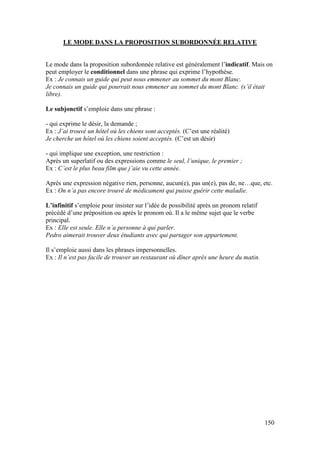 150
LE MODE DANS LA PROPOSITION SUBORDONNÉE RELATIVE
Le mode dans la proposition subordonnée relative est généralement l’indicatif. Mais on
peut employer le conditionnel dans une phrase qui exprime l’hypothèse.
Ex : Je connais un guide qui peut nous emmener au sommet du mont Blanc.
Je connais un guide qui pourrait nous emmener au sommet du mont Blanc. (s’il était
libre).
Le subjonctif s’emploie dans une phrase :
- qui exprime le désir, la demande ;
Ex : J’ai trouvé un hôtel où les chiens sont acceptés. (C’est une réalité)
Je cherche un hôtel où les chiens soient acceptés. (C’est un désir)
- qui implique une exception, une restriction :
Après un superlatif ou des expressions comme le seul, l’unique, le premier ;
Ex : C’est le plus beau film que j’aie vu cette année.
Après une expression négative rien, personne, aucun(e), pas un(e), pas de, ne…que, etc.
Ex : On n’a pas encore trouvé de médicament qui puisse guérir cette maladie.
L’infinitif s’emploie pour insister sur l’idée de possibilité après un pronom relatif
précédé d’une préposition ou après le pronom où. Il a le même sujet que le verbe
principal.
Ex : Elle est seule. Elle n’a personne à qui parler.
Pedro aimerait trouver deux étudiants avec qui partager son appartement.
Il s’emploie aussi dans les phrases impersonnelles.
Ex : Il n’est pas facile de trouver un restaurant où dîner après une heure du matin.
 