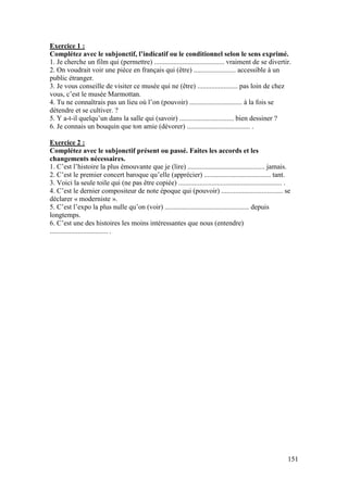 151
Exercice 1 :
Complétez avec le subjonctif, l’indicatif ou le conditionnel selon le sens exprimé.
1. Je cherche un film qui (permettre) ........................................ vraiment de se divertir.
2. On voudrait voir une pièce en français qui (être) ........................ accessible à un
public étranger.
3. Je vous conseille de visiter ce musée qui ne (être) ....................... pas loin de chez
vous, c’est le musée Marmottan.
4. Tu ne connaîtrais pas un lieu où l’on (pouvoir) .............................. à la fois se
détendre et se cultiver. ?
5. Y a-t-il quelqu’un dans la salle qui (savoir) ............................... bien dessiner ?
6. Je connais un bouquin que ton amie (dévorer) .................................... .
Exercice 2 :
Complétez avec le subjonctif présent ou passé. Faites les accords et les
changements nécessaires.
1. C’est l’histoire la plus émouvante que je (lire) ............................................ jamais.
2. C’est le premier concert baroque qu’elle (apprécier) ...................................... tant.
3. Voici la seule toile qui (ne pas être copiée) ........................................................... .
4. C’est le dernier compositeur de note époque qui (pouvoir) ................................... se
déclarer « moderniste ».
5. C’est l’expo la plus nulle qu’on (voir) ................................................ depuis
longtemps.
6. C’est une des histoires les moins intéressantes que nous (entendre)
................................. .
 