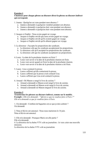 155
Exercice 1
Choisissez pour chaque phrase au discours direct la phrase au discours indirect
qui correspond.
1. Jeanne : Quelqu'un est venu pendant mon absence ?
a. Jeanne a demandé si quelqu'un viendrait pendant son absence.
b. Jeanne a demandé si quelqu'un était venu pendant son absence.
c. Jeanne a demandé si quelqu'un était venu pendant mon absence.
2. Jacques et Sophie : Nous avons gagné un voyage.
a. Jacques et Sophie ont dit que nous avions gagné un voyage.
b. Jacques et Sophie ont dit qu'ils avaient gagné un voyage.
c. Jacques et Sophie ont dit qu'ils allaient gagner un voyage.
3. Le directeur : J'accepte les propositions des syndicats.
a. Le directeur a dit que les syndicats accepteraient les propositions.
b. Le directeur a dit qu'il acceptait les propositions des syndicats.
c. Le directeur a dit que les syndicats acceptaient ses propositions.
4. Louis : La date de la prochaine réunion est fixée ?
a. Louis veut savoir si la date de la prochaine réunion est fixée.
b. Louis veut savoir quand est fixée la date de la prochaine réunion.
c. Louis veut savoir si la date de la prochaine réunion a été fixée.
5. Laura : Lisa a contacté la presse.
a. Laura a affirmé qu'elle contacterait la presse.
b. Laura a affirmé que la presse avait contacté Lisa.
c. Laura a affirmé que Lisa avait contacté la presse.
6. Arnaud : Où Manon a rangé le livre de cuisine ?
a. Arnaud a demandé si Manon avait rangé le livre de cuisine.
b. Arnaud a demandé où Manon avait rangé le livre de cuisine.
c. Arnaud a demandé où Manon rangeait le livre de cuisine.
Exercice 2
Transformez les phrases au discours indirect, comme sur le modèle.
Exemple : Elle m'a demandé : " Qu'est-ce que tu voudras faire à Paris ?"
Elle m'a demandé ce que je voudrais faire à Paris.
1. J'ai demandé : Combien de baguettes est-ce que je dois acheter ?
J'ai demandé
2. Nina et Kévin ont annoncé : Nous nous marierons le 16 juin.
Nina et Kévin ont annoncé
3. Elle m'a demandé : Pourquoi Marie est-elle partie ?
Elle m'a demandé
4. La directrice de la chaîne VTV a dit au journaliste : Je veux créer une nouvelle
émission.
La directrice de la chaîne VTV a dit au journaliste
 