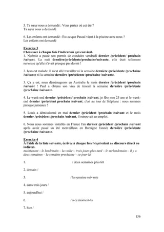 156
5. Ta sœur nous a demandé : Vous partez où cet été ?
Ta sœur nous a demandé
6. Les enfants ont demandé : Est-ce que Pascal vient à la piscine avec nous ?
Les enfants ont demandé
Exercice 3
Choisissez à chaque fois l'indication qui convient.
1. Noémie a passé son permis de conduire vendredi dernier /précédent/ prochain
/suivant. La nuit dernière/précédente/prochaine/suivante, elle était tellement
nerveuse qu'elle n'avait presque pas dormi !
2. Jean est malade. Il n'est allé travailler ni la semaine dernière /précédente /prochaine
/suivante ni la semaine dernière /précédente /prochaine /suivante.
3. Ça y est, nous déménageons en Australie le mois dernier /précédent /prochain
/suivant ! Paul a obtenu son visa de travail la semaine dernière /précédente
/prochaine /suivante.
4. Le week-end dernier /précédent/ prochain /suivant, je fête mes 25 ans et le week-
end dernier /précédent prochain /suivant, c'est au tour de Stéphane : nous sommes
presque jumeaux !
5. Louis a démissionné en mai dernier /précédent /prochain /suivant et le mois
dernier /précédent /prochain /suivant, il retrouvait un emploi.
6. Nous nous sommes installés en France l'an dernier /précédent /prochain /suivant
après avoir passé un été merveilleux en Bretagne l'année dernière /précédente
/prochaine /suivante.
Exercice 4
À l'aide de la liste suivante, écrivez à chaque fois l'équivalent au discours direct ou
indirect.
maintenant – le lendemain – la veille – trois jours plus tard – le surlendemain – il y a
deux semaines – la semaine prochaine – ce jour-là
1. / deux semaines plus tôt
2. demain /
3. / la semaine suivante
4. dans trois jours /
5. aujourd'hui /
6. / à ce moment-là
7. hier /
 