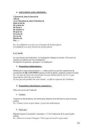158
4- LOCUTIONS AVEC INFINITIF :
À dessein de, dans le dessein de
Afin de
Avec l’intention de, dans l’intention de
Dans le but de
De crainte de
De façon à
De manière à
De peur de
En sorte de
En vue de
Histoire de
Etc., …
Ex : Il a téléphoné à sa mère avec l’intention de lui faire plaisir.
Il a téléphoné à sa mère, histoire de lui faire plaisir.
LA CAUSE
La cause donne une explication. La conséquence indique un résultat. Une cause est
toujours en relation avec une conséquence.
On répond à la question « pourquoi » en employant :
1- Propositions indépendantes :
Reliées par le signe de ponctuation « : » (deux points) ou par des conjonctions de
coordination CAR et EN EFFET (jamais en tête de phrase, employés surtout à l’écrit)
Ex : Les gens du Nord vont souvent dans les pays méditerranéens car il n’y a pas
beaucoup de soleil chez eux en hiver.
Ne sors pas sans prendre une veste chaude : en effet tu risquerais de t’enrhumer.
2- Propositions subordonnées conjonctives :
Elles sont suivies de l’indicatif.
a- Comme :
Toujours en tête de phrase. Est utilisé pour informer d’un fait dont la cause n’est pas
connue.
Ex : Comme j’avais un gros rhume, j’ai pris des médicaments.
b- Parce que :
Répond toujours à la question « pourquoi ». C’est l’expression de la cause la plus
utilisée.
Ex : Julien est en retard. Pourquoi ? Parce que son réveil n’a pas sonné.
 
