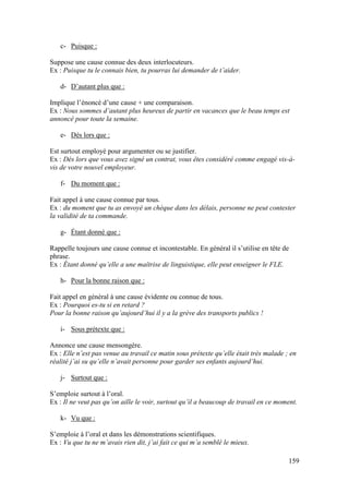 159
c- Puisque :
Suppose une cause connue des deux interlocuteurs.
Ex : Puisque tu le connais bien, tu pourras lui demander de t’aider.
d- D’autant plus que :
Implique l’énoncé d’une cause + une comparaison.
Ex : Nous sommes d’autant plus heureux de partir en vacances que le beau temps est
annoncé pour toute la semaine.
e- Dès lors que :
Est surtout employé pour argumenter ou se justifier.
Ex : Dès lors que vous avez signé un contrat, vous êtes considéré comme engagé vis-à-
vis de votre nouvel employeur.
f- Du moment que :
Fait appel à une cause connue par tous.
Ex : du moment que tu as envoyé un chèque dans les délais, personne ne peut contester
la validité de ta commande.
g- Étant donné que :
Rappelle toujours une cause connue et incontestable. En général il s’utilise en tête de
phrase.
Ex : Étant donné qu’elle a une maîtrise de linguistique, elle peut enseigner le FLE.
h- Pour la bonne raison que :
Fait appel en général à une cause évidente ou connue de tous.
Ex : Pourquoi es-tu si en retard ?
Pour la bonne raison qu’aujourd’hui il y a la grève des transports publics !
i- Sous prétexte que :
Annonce une cause mensongère.
Ex : Elle n’est pas venue au travail ce matin sous prétexte qu’elle était très malade ; en
réalité j’ai su qu’elle n’avait personne pour garder ses enfants aujourd’hui.
j- Surtout que :
S’emploie surtout à l’oral.
Ex : Il ne veut pas qu’on aille le voir, surtout qu’il a beaucoup de travail en ce moment.
k- Vu que :
S’emploie à l’oral et dans les démonstrations scientifiques.
Ex : Vu que tu ne m’avais rien dit, j’ai fait ce qui m’a semblé le mieux.
 