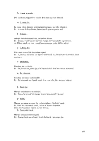 160
3- Autre procédés :
Des locutions prépositives suivies d’un nom ou d’un infinitif.
a- À cause de :
La cause est un élément neutre et exprime aussi une idée négative.
Ex : À cause de la pollution, beaucoup de gens respirent mal.
b- Grâce à :
Marque une cause bénéfique, un résultat positif.
Ex : Grâce à l’aide de mes parents, j’ai pu faire des études supérieures.
Au XXème siècle, la vie a complètement changé grâce à l’électricité.
c- À force de :
Une cause + un effort intensif ou répété.
Ex : À force de travailler (ou à force de travail) il a fini par être le premier à son
concours.
d- Du fait de :
Constate une certitude.
Ex : Du fait de son jeune âge, il n’a pas le droit de s’inscrire au marathon.
e- En raison de :
Constate une cause indiscutable.
Ex : En raison de son état de santé, il ne peut plus faire de sport violent.
f- Faute de :
Marque une absence, un manque.
Ex : faute d’argent, il n’a pas pu trouver une chambre à louer.
g- Pour :
Marque une cause connue. Le verbe est alors à l’infinitif passé.
Ex. Pour des raisons de santé, j’ai dû m’arrêter de fumer.
Pour avoir sauvé un enfant, il a été décoré.
h- Sous prétexte de :
Marque une cause mensongère.
Ex : Sous prétexte de m’aider, il m’a fait perdre un temps fou.
 