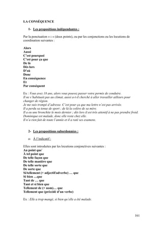 161
LA CONSÉQUENCE
1- Les propositions indépendantes :
Par la ponctuation « : » (deux points), ou par les conjonctions ou les locutions de
coordination suivantes :
Alors
Aussi
C’est pourquoi
C’est pour ça que
De là
Dès lors
D’où
Donc
En conséquence
Et
Par conséquent
Ex : Vous avez 18 ans, alors vous pouvez passer votre permis de conduire.
Il ne s’habituait pas au climat, aussi a-t-il cherché à aller travailler ailleurs pour
changer de région.
Je me suis trompé d’adresse. C’est pour ça que ma lettre n’est pas arrivée.
Il a perdu sa tenue de sport ; de là la colère de sa mère.
Il a eu une bronchite le mois dernier ; dès lors il est très attentif à ne pas prendre froid.
Dominique est malade, donc elle reste chez elle.
Il n’a rien fait de toute l’année et il a raté ses examens.
2- Les propositions subordonnées :
a- À l’indicatif :
Elles sont introduites par les locutions conjonctives suivantes :
Au point que`
À tel point que
De telle façon que
De telle manière que
De telle sorte que
De sorte que
Si/tellement (+ adjectif/adverbe) … que
Si bien …que
Tant de … que
Tant et si bien que
Tellement de (+ nom)… que
Tellement que (précédé d’un verbe)
Ex : Elle a trop mangé, si bien qu’elle a été malade.
 