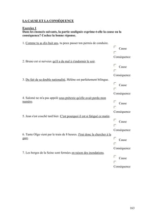 163
LA CAUSE ET LA CONSÉQUENCE
Exercice 1
Dans les énoncés suivants, la partie soulignée exprime-t-elle la cause ou la
conséquence? Cochez la bonne réponse.
1. Comme tu as dix-huit ans, tu peux passer ton permis de conduire.
Cause
Conséquence
2. Bruno est si nerveux qu'il a du mal à s'endormir le soir.
Cause
Conséquence
3. Du fait de sa double nationalité, Hélène est parfaitement bilingue.
Cause
Conséquence
4. Salomé ne m'a pas appelé sous prétexte qu'elle avait perdu mon
numéro.
Cause
Conséquence
5. Jean s'est couché tard hier. C'est pourquoi il est si fatigué ce matin.
Cause
Conséquence
6. Tante Olga vient par le train de 8 heures. J'irai donc la chercher à la
gare.
Cause
Conséquence
7. Les berges de la Seine sont fermées en raison des inondations.
Cause
Conséquence
 