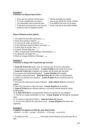 164
Exercice 2
Choisissez un élément dans la liste :
parce que les miennes étaient usées.
il a trouvé rapidement un emploi.
ces immeubles sont en mauvais état.
le directeur ne pourra pas vous recevoir.
quitter la salle en claquant la porte.
l'acteur principal est malade.
nous avons décidé de rentrer à l'hôtel.
il est difficile de rester sur la plage.
il teste souvent de nouvelles recettes.
Placez l'élément au bon endroit :
1. J'ai acheté de nouvelles chaussures .....
2. Faute d'un entretien régulier, .....
3. Il s'est mis en colère au point de .....
4. Il fait tellement chaud au Maroc en été qu' .....
5. Il aime faire la cuisine, alors .....
6. Comme il faisait déjà nuit, .....
7. Marc est passionné d'informatique, c'est pourquoi .....
8. Le spectacle est annulé car .....
9. Étant en voyage d'affaires à l'étranger, .....
Exercice 3
Choisissez à chaque fois l'expression qui convient.
1. Faute de/À force de temps, nous ne visiterons pas le Louvre cette année.
2. Il n'a jamais reçu mon invitation à cause d'/grâce à une erreur de la poste.
3. Faute de/À force de se disputer, les enfants ont été punis par leur père.
4. Les routes sont totalement bloquées à cause de/grâce à la tempête.
5. Frédéric a beaucoup minci faute de/à force de surveiller son alimentation.
6. Julien a eu son bac avec mention à cause d'/grâce à une excellente note en
philosophie.
7. Il n'a pas été retenu pour le poste à Boston grâce à/faute d’un bon niveau en
anglais.
8. Mon fils a du mal à se faire des amis à cause de/grâce à sa timidité.
9. Faute d'/Grâce à une relecture attentive, cet article contient plusieurs fautes
d'orthographe.
10.À cause de/Grâce à son dynamisme, Karine est estimée de ses collègues.
11. J'ai fait un voyage inoubliable en Asie à cause de/grâce à l'héritage de ma grand-
mère.
12. Il a réussi à convaincre Fabrice faute de/à force de patience.
13. Il m'est très difficile de rester dans ce bar à cause de/grâce à la fumée des
cigarettes.
Exercice 4
Complétez les phrases à l'aide des mots dans la liste.
tellement – en effet – puisque – du fait de – si bien que – au point de
1. Il a déjà trois fils, ____________ mon oncle est très heureux de la naissance de sa
fille.
 