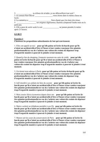 165
2. _______________ tu refuses de m'aider, je me débrouillerai tout seul !
3. Je connais bien David. _________________, nous étions dans la même classe au
lycée.
4. La cantatrice a ______________________ bien chanté que j'en étais très émue.
5. ___________________ ses origines algériennes, Karima comprend l'arabe mais ne le
parle pas.
6. Elle a peur de sortir seule le soir ________________ ne jamais prendre le métro
après 21 heures.
LE BUT
Exercice 1
Choisissez les propositions subordonnées de but qui conviennent.
1. Elles ont appelé un taxi pour qu’elle puisse m’écrire là-bas/de peur qu’ils
n’aient un accident/afin d’être à l’heure à leur rendez-vous/pour être pianiste
professionnelle/en vue de s’acheter une voiture/de crainte de dépenser trop
d’argent/de manière à pouvoir le joindre à tout moment.
2. Quand je fais du shopping, j'emporte rarement ma carte de crédit pour qu’elle
puisse m’écrire là-bas/de peur qu’ils n’aient un accident/afin d’être à l’heure à
leur rendez-vous/pour être pianiste professionnelle/en vue de s’acheter une
voiture/de crainte de dépenser trop d’argent/de manière à pouvoir le joindre à tout
moment.
3. J'ai donné mon adresse à Paola pour qu’elle puisse m’écrire là-bas/de peur qu’ils
n’aient un accident/afin d’être à l’heure à leur rendez-vous/pour être pianiste
professionnelle/en vue de s’acheter une voiture/de crainte de dépenser trop
d’argent/de manière à pouvoir le joindre à tout moment.
4. Joël interdit à ses enfants de faire du scooter pour qu’elle puisse m’écrire là-
bas/de peur qu’ils n’aient un accident/afin d’être à l’heure à leur rendez-vous/pour
être pianiste professionnelle/en vue de s’acheter une voiture/de crainte de dépenser
trop d’argent/de manière à pouvoir le joindre à tout moment.
5. Mon cousin Alexis économise depuis deux ans pour qu’elle puisse m’écrire là-
bas/de peur qu’ils n’aient un accident/afin d’être à l’heure à leur rendez-vous/pour
être pianiste professionnelle/en vue de s’acheter une voiture/de crainte de dépenser
trop d’argent/de manière à pouvoir le joindre à tout moment.
6. Marie a acheté un téléphone portable à son fils pour qu’elle puisse m’écrire là-
bas/de peur qu’ils n’aient un accident/afin d’être à l’heure à leur rendez-vous/pour
être pianiste professionnelle/en vue de s’acheter une voiture/de crainte de dépenser
trop d’argent/de manière à pouvoir le joindre à tout moment.
7. Manon suit les cours du conservatoire de Paris pour qu’elle puisse m’écrire là-
bas/de peur qu’ils n’aient un accident/afin d’être à l’heure à leur rendez-vous/pour
être pianiste professionnelle/en vue de s’acheter une voiture/de crainte de dépenser
trop d’argent/de manière à pouvoir le joindre à tout moment.
 