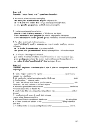 166
Exercice 2
Complétez chaque énoncé avec l'expression qui convient.
1. Nous avons acheté une tente de camping…
afin de/de peur de/dans l'intérêt de partir camper cet été.
en vue d'/afin d'/de crainte d’un voyage dans le désert l'an prochain.
de peur que/afin que/pour que les hôtels ne soient complets.
2. Le directeur a organisé une réunion…
pour/de crainte d'/afin qu’annoncer officiellement son départ.
dans l'intérêt de/de peur que/pour que tous les employés de l'entreprise.
dans l'intérêt que/de crainte que/afin que des rumeurs ne circulent sur son départ.
3. J'ai acheté un appareil-photo numérique…
dans l'intérêt de/de manière à/de peur que pouvoir stocker les photos sur mon
ordinateur.
en vue de/afin de/de crainte de mon voyage en Inde.
afin que/de peur que/dans l'intérêt de mes enfants puissent l'utiliser facilement.
4. Les Français achètent peu sur Internet...
par crainte de/en vue de/afin de donner leur numéro de carte bancaire en ligne.
pour que/de peur que/pour des escrocs n'utilisent leurs coordonnées bancaires.
de crainte d'/afin d'/dans l'intérêt d’éviter les risques de vol.
Exercice 3
Complétez les phrases en utilisant afin de, afin d', afin que ou de peur de, de peur d',
de peur que.
1. Hacène prépare les repas très copieux ________________________ ses invités ne
mangent pas à leur faim.
2. Ma grand-mère a acheté une maison au bord de la mer ____________________ toute
la famille puisse s'y retrouver en été.
3. Louis a réservé une table dans un grand restaurant ________________________ faire
découvrir à son amie coréenne la cuisine française.
4. Tu devrais présenter ta carte d'étudiant ____________________________ obtenir des
réductions au cinéma, au théâtre, etc.
5. Sarah n'a pas dit à son père qu'elle avait perdu ses clés __________________ se faire
gronder.
6. Nous limiterons le temps de parole à dix minutes _______________________
chacun puisse donner son opinion.
7. Thomas offre souvent des fleurs à sa femme ___________________ lui faire plaisir.
8. Je ferme toujours les fenêtres la nuit ______________________ quelqu'un n'entre
chez moi.
9. Je préfère mettre un casque quand je fais du roller ___________________ tomber.
 