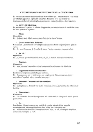 167
L’EXPRESSION DE L’OPPOSITION ET DE LA CONCESSION
La concession consiste à accorder à son interlocuteur que l’on admet ce qu’il dit ou ce
qu’il fait ; l’opposition représente un certain désaccord avec la pensée d’un
interlocuteur ; la restriction implique des nuances ou des limitations dans la pensée.
A- MOTS DE LIAISON :
Ils permettent d’exprimer la relation d’opposition, de concession ou de restriction entre
les deux parties de la phrase.
- Mais :
Opposition.
Ex : Il devait venir à huit heures, mais il est arrivé à neuf heures.
- Quand même / tout de même :
Concession. Ces mots sont souvent précédés de mais et sont toujours placés après le
verbe.
Ex : Il y avait beaucoup de brouillard, (mais) l’avion a pu atterrir quand même.
- En fait :
Opposition.
Ex : je pensais que Pierre était à Paris, en fait, il était en Italie pour son travail.
- Pourtant :
Concession.
Ex : mon gâteau n’est pas bien réussi, pourtant j’ai suivi la recette à la lettre.
- Cependant / néanmoins / toutefois :
Restriction. Employés dans la langue soutenue.
Ex : Nous pensons que ce tableau est une simple copie d’un paysage de Monet ;
cependant il vaudrait mieux consulter un expert.
- Par contre / au contraire / en revanche :
Opposition.
Ex : Cette plante ne demande pas à être beaucoup arrosée, par contre elle a besoin de
lumière.
- Pour autant :
Concession.
Ex : Les vêtements de cette boutique sont très chers et ils ne sont pas de bonne qualité
pour autant.
- Or :
Introduit un élément nouveau qui modifie le résultat attendu. Cette nouvelle
conséquence est souvent précédée de donc, alors, par conséquent, etc.
Ex : Nous voulions prendre l’avion pour aller à Nice ; or il n’y avait plus de places,
donc nous avons pris le TGV.
 