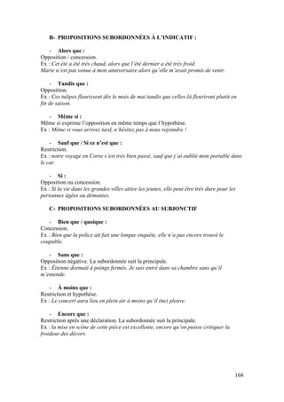 168
B- PROPOSITIONS SUBORDONNÉES À L’INDICATIF :
- Alors que :
Opposition / concession.
Ex : Cet été a été très chaud, alors que l’été dernier a été très froid.
Marie n’est pas venue à mon anniversaire alors qu’elle m’avait promis de venir.
- Tandis que :
Opposition.
Ex : Ces tulipes fleurissent dès le mois de mai tandis que celles-là fleuriront plutôt en
fin de saison.
- Même si :
Même si exprime l’opposition en même temps que l’hypothèse.
Ex : Même si vous arrivez tard, n’hésitez pas à nous rejoindre !
- Sauf que / Si ce n’est que :
Restriction.
Ex : notre voyage en Corse s’est très bien passé, sauf que j’ai oublié mon portable dans
le car.
- Si :
Opposition ou concession.
Ex : Si la vie dans les grandes villes attire les jeunes, elle peut être très dure pour les
personnes âgées ou démunies.
C- PROPOSITIONS SUBORDONNÉES AU SUBJONCTIF
- Bien que / quoique :
Concession.
Ex : Bien que la police ait fait une longue enquête, elle n’a pas encore trouvé le
coupable.
- Sans que :
Opposition négative. La subordonnée suit la principale.
Ex : Étienne dormait à poings fermés. Je suis entré dans sa chambre sans qu’il
m’entende.
- À moins que :
Restriction et hypothèse.
Ex : Le concert aura lieu en plein air à moins qu’il (ne) pleuve.
- Encore que :
Restriction après une déclaration. La subordonnée suit la principale.
Ex : la mise en scène de cette pièce est excellente, encore qu’on puisse critiquer la
froideur des décors.
 