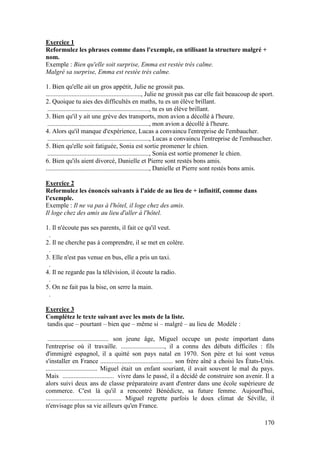 170
Exercice 1
Reformulez les phrases comme dans l'exemple, en utilisant la structure malgré +
nom.
Exemple : Bien qu'elle soit surprise, Emma est restée très calme.
Malgré sa surprise, Emma est restée très calme.
1. Bien qu'elle ait un gros appétit, Julie ne grossit pas.
..........................................................., Julie ne grossit pas car elle fait beaucoup de sport.
2. Quoique tu aies des difficultés en maths, tu es un élève brillant.
..............................................................., tu es un élève brillant.
3. Bien qu'il y ait une grève des transports, mon avion a décollé à l'heure.
..............................................................., mon avion a décollé à l'heure.
4. Alors qu'il manque d'expérience, Lucas a convaincu l'entreprise de l'embaucher.
..............................................................., Lucas a convaincu l'entreprise de l'embaucher.
5. Bien qu'elle soit fatiguée, Sonia est sortie promener le chien.
..............................................................., Sonia est sortie promener le chien.
6. Bien qu'ils aient divorcé, Danielle et Pierre sont restés bons amis.
................................................................, Danielle et Pierre sont restés bons amis.
Exercice 2
Reformulez les énoncés suivants à l'aide de au lieu de + infinitif, comme dans
l'exemple.
Exemple : Il ne va pas à l'hôtel, il loge chez des amis.
Il loge chez des amis au lieu d'aller à l'hôtel.
1. Il n'écoute pas ses parents, il fait ce qu'il veut.
.
2. Il ne cherche pas à comprendre, il se met en colère.
.
3. Elle n'est pas venue en bus, elle a pris un taxi.
.
4. Il ne regarde pas la télévision, il écoute la radio.
.
5. On ne fait pas la bise, on serre la main.
.
Exercice 3
Complétez le texte suivant avec les mots de la liste.
tandis que – pourtant – bien que – même si – malgré – au lieu de Modèle :
...................................... son jeune âge, Miguel occupe un poste important dans
l'entreprise où il travaille. ..........................., il a connu des débuts difficiles : fils
d'immigré espagnol, il a quitté son pays natal en 1970. Son père et lui sont venus
s'installer en France ............................................. son frère aîné a choisi les États-Unis.
................................ Miguel était un enfant souriant, il avait souvent le mal du pays.
Mais ................................ vivre dans le passé, il a décidé de construire son avenir. Il a
alors suivi deux ans de classe préparatoire avant d'entrer dans une école supérieure de
commerce. C'est là qu'il a rencontré Bénédicte, sa future femme. Aujourd'hui,
............................................... Miguel regrette parfois le doux climat de Séville, il
n'envisage plus sa vie ailleurs qu'en France.
 