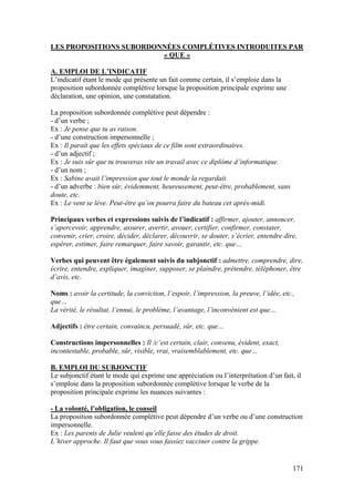 171
LES PROPOSITIONS SUBORDONNÉES COMPLÉTIVES INTRODUITES PAR
« QUE »
A. EMPLOI DE L’INDICATIF
L’indicatif étant le mode qui présente un fait comme certain, il s’emploie dans la
proposition subordonnée complétive lorsque la proposition principale exprime une
déclaration, une opinion, une constatation.
La proposition subordonnée complétive peut dépendre :
- d’un verbe ;
Ex : Je pense que tu as raison.
- d’une construction impersonnelle ;
Ex : Il paraît que les effets spéciaux de ce film sont extraordinaires.
- d’un adjectif ;
Ex : Je suis sûr que tu trouveras vite un travail avec ce diplôme d’informatique.
- d’un nom ;
Ex : Sabine avait l’impression que tout le monde la regardait.
- d’un adverbe : bien sûr, évidemment, heureusement, peut-être, probablement, sans
doute, etc.
Ex : Le vent se lève. Peut-être qu’on pourra faire du bateau cet après-midi.
Principaux verbes et expressions suivis de l’indicatif : affirmer, ajouter, annoncer,
s’apercevoir, apprendre, assurer, avertir, avouer, certifier, confirmer, constater,
convenir, crier, croire, décider, déclarer, découvrir, se douter, s’écrier, entendre dire,
espérer, estimer, faire remarquer, faire savoir, garantir, etc. que…
Verbes qui peuvent être également suivis du subjonctif : admettre, comprendre, dire,
écrire, entendre, expliquer, imaginer, supposer, se plaindre, prétendre, téléphoner, être
d’avis, etc.
Noms : avoir la certitude, la conviction, l’espoir, l’impression, la preuve, l’idée, etc.,
que…
La vérité, le résultat, l’ennui, le problème, l’avantage, l’inconvénient est que…
Adjectifs : être certain, convaincu, persuadé, sûr, etc. que…
Constructions impersonnelles : Il /c’est certain, clair, convenu, évident, exact,
incontestable, probable, sûr, visible, vrai, vraisemblablement, etc. que…
B. EMPLOI DU SUBJONCTIF
Le subjonctif étant le mode qui exprime une appréciation ou l’interprétation d’un fait, il
s’emploie dans la proposition subordonnée complétive lorsque le verbe de la
proposition principale exprime les nuances suivantes :
- La volonté, l’obligation, le conseil
La proposition subordonnée complétive peut dépendre d’un verbe ou d’une construction
impersonnelle.
Ex : Les parents de Julie veulent qu’elle fasse des études de droit.
L’hiver approche. Il faut que vous vous fassiez vacciner contre la grippe.
 