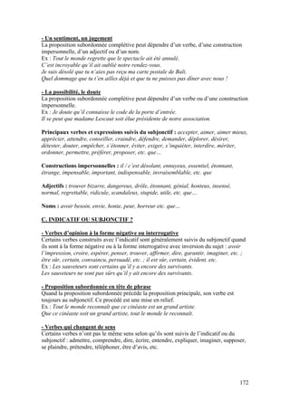 172
- Un sentiment, un jugement
La proposition subordonnée complétive peut dépendre d’un verbe, d’une construction
impersonnelle, d’un adjectif ou d’un nom.
Ex : Tout le monde regrette que le spectacle ait été annulé.
C’est incroyable qu’il ait oublié notre rendez-vous.
Je suis désolé que tu n’aies pas reçu ma carte postale de Bali.
Quel dommage que tu t’en ailles déjà et que tu ne puisses pas dîner avec nous !
- La possibilité, le doute
La proposition subordonnée complétive peut dépendre d’un verbe ou d’une construction
impersonnelle.
Ex : Je doute qu’il connaisse le code de la porte d’entrée.
Il se peut que madame Lescaut soit élue présidente de notre association.
Principaux verbes et expressions suivis du subjonctif : accepter, aimer, aimer mieux,
apprécier, attendre, conseiller, craindre, défendre, demander, déplorer, désirer,
détester, douter, empêcher, s’étonner, éviter, exiger, s’inquiéter, interdire, mériter,
ordonner, permettre, préférer, proposer, etc. que…
Constructions impersonnelles : il / c’est désolant, ennuyeux, essentiel, étonnant,
étrange, impensable, important, indispensable, invraisemblable, etc. que
Adjectifs : trouver bizarre, dangereux, drôle, étonnant, génial, honteux, insensé,
normal, regrettable, ridicule, scandaleux, stupide, utile, etc. que…
Noms : avoir besoin, envie, honte, peur, horreur etc. que…
C. INDICATIF OU SUBJONCTIF ?
- Verbes d’opinion à la forme négative ou interrogative
Certains verbes construits avec l’indicatif sont généralement suivis du subjonctif quand
ils sont à la forme négative ou à la forme interrogative avec inversion du sujet : avoir
l’impression, croire, espérer, penser, trouver, affirmer, dire, garantir, imaginer, etc. ;
être sûr, certain, convaincu, persuadé, etc. ; il est sûr, certain, évident, etc.
Ex : Les sauveteurs sont certains qu’il y a encore des survivants.
Les sauveteurs ne sont pas sûrs qu’il y ait encore des survivants.
- Proposition subordonnée en tête de phrase
Quand la proposition subordonnée précède la proposition principale, son verbe est
toujours au subjonctif. Ce procédé est une mise en relief.
Ex : Tout le monde reconnaît que ce cinéaste est un grand artiste.
Que ce cinéaste soit un grand artiste, tout le monde le reconnaît.
- Verbes qui changent de sens
Certains verbes n’ont pas le même sens selon qu’ils sont suivis de l’indicatif ou du
subjonctif : admettre, comprendre, dire, écrire, entendre, expliquer, imaginer, supposer,
se plaindre, prétendre, téléphoner, être d’avis, etc.
 