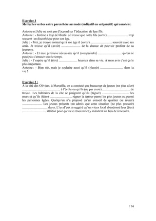 174
Exercice 1
Mettez les verbes entre parenthèse au mode (indicatif ou subjonctif) qui convient.
Antoine et Julie ne sont pas d’accord sur l’éducation de leur fils.
Antoine : - Jérôme a trop de liberté. Je trouve que notre fils (sortir) .......................... trop
souvent en discothèque pour son âge.
Julie : - Moi, je trouve normal qu’à son âge il (sortir) ........................... souvent avec ses
amis. Je trouve qu’il (avoir) ........................ de la chance de pouvoir profiter de sa
jeunesse.
Antoine : - Et moi, je trouve nécessaire qu’il (comprendre) .............................. qu’on ne
peut pas s’amuser tout le temps.
Julie : - J’espère qu’il (être) ....................... heureux dans sa vie. À mon avis c’est ça le
plus important.
Antoine : - Bien sûr, mais je souhaite aussi qu’il (réussir) ............................. dans la
vie !
Exercice 2 :
À la cité des Oliviers, à Marseille, on a constaté que beaucoup de jeunes (ne plus aller)
................................................ à l’école ou qu’ils (ne pas avoir) ................................... de
travail. Les habitants de la cité se plaignent qu’ils (taguer) .................................. les
murs et qu’ils (faire) ............................ régner la terreur parmi les plus jeunes ou parmi
les personnes âgées. Quelqu’un n’a proposé qu’un conseil de quartier (se réunir)
......................... Les jeunes présents ont admis que cette situation (ne plus pouvoir)
................................ durer. L’un d’eux a suggéré qu’un vieux local abandonné leur (être)
.............................. attribué pour qu’ils le rénovent et y installent un lieu de rencontre.
 