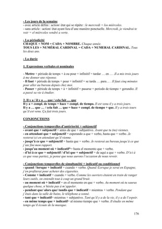 176
- Les jours de la semaine
- avec article défini : action/ état qui se répète : le mercredi = los miércoles.
- sans article : action/ état ayant lieu d’une manière ponctuelle. Mercredi, je viendrai te
voir = el miércoles vendré a verte.
- La périodicité
CHAQUE + NOM = CADA + NOMBRE. Chaque année.
TOUS LES + NUMÉRAL CARDINAL = CADA + NUMERAL CARDINAL. Tous
les deux ans.
- La durée
1. Expressions verbales et nominales
- Mettre + période de temps + à ou pour + infinitif = tardar … en … .Il a mis trois jours
à me donner une réponse.
- Il faut + période de temps + pour + infinitif = se tarda … para… . Il faut cinq minutes
pour aller au bureau depuis chez moi.
- Passer + période de temps + à + infinitif = pasarse + periodo de tiempo + gerundio. Il
a passé sa vie à étudier.
2. Il y a / il y a … que / cela fait … que
Il y a + compl. de temps = hace + compl. de tiempo. Il est venu il y a trois jours.
Il y a … que … / cela fait … que = hace + compl. de tiempo + que. Il y a trois tours
qu’il est venu. Ça fait trois jours.
CONJONCTIONS
- Conjonctions temporelles d’antériorité + subjonctif
- avant que + subjonctif = antes de que + subjuntivo. Avant que tu (ne) viennes.
- en attendant que + subjonctif = esperando a que + verbo, hasta que + verbo. Je
resterai ici en attendant qu’il vienne.
- jusqu’à ce que + subjonctif = hasta que + verbo. Je resterai au bureau jusqu’à ce que
j’aie fini mon rapport.
- jusqu’au moment où + indicatif*= hasta el momento que + verbo.
- d’ici à ce que + subjonctif / d’ici que + subjonctif = de aquí a que + verbo. D’ici à
ce que vous partiez, je pense que nous aurons l’occasion de nous revoir.
- Conjonctions temporelles de simultanéité + indicatif ou conditionnel
- quand / lorsque + indicatif = cuando + verbo. Quand /Lorsque je serai en Espagne,
j’en profiterai pour acheter des cigarettes.
- Comme + indicatif = cuando + verbo. Comme les ouvriers étaient en train de ranger
leurs outils, on entendit tout à coup un grand bruit.
- au moment où + indicatif = en el momento en que + verbo. Au moment où tu sauras
quelque chose, n’hésite pas à m’appeler.
- pendant que/ alors que/ tandis que + indicatif = mientras + verbo. Pendant que
j’étais dans la salle de bains, le téléphone a sonné.
- tant que + indicatif= mientras + subjuntivo. Tant qu’il y a de la vie, il y a de l’espoir.
- en même temps que + indicatif= al mismo tiempo que + verbo. Il étudie en même
temps qu’il écoute de la musique.
 
