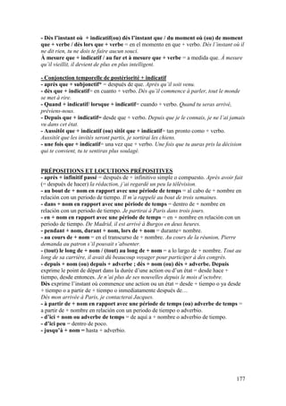 177
- Dès l’instant où + indicatif(ou) dès l’instant que / du moment où (ou) de moment
que + verbe / dès lors que + verbe = en el momento en que + verbo. Dès l’instant où il
ne dit rien, tu ne dois te faire aucun souci.
À mesure que + indicatif / au fur et à mesure que + verbe = a medida que. À mesure
qu’il vieillit, il devient de plus en plus intelligent.
- Conjonction temporelle de postériorité + indicatif
- après que + subjonctif* = después de que. Après qu’il soit venu.
- dès que + indicatif= en cuanto + verbo. Dès qu’il commence à parler, tout le monde
se met à rire.
- Quand + indicatif/ lorsque + indicatif= cuando + verbo. Quand tu seras arrivé,
préviens-nous.
- Depuis que + indicatif= desde que + verbo. Depuis que je le connais, je ne l’ai jamais
vu dans cet état.
- Aussitôt que + indicatif (ou) sitôt que + indicatif= tan pronto como + verbo.
Aussitôt que les invités seront partis, je sortirai les chiens.
- une fois que + indicatif= una vez que + verbo. Une fois que tu auras pris la décision
qui te convient, tu te sentiras plus soulagé.
PRÉPOSITIONS ET LOCUTIONS PRÉPOSITIVES
- après + infinitif passé = después de + infinitivo simple o compuesto. Après avoir fait
(= después de hacer) la rédaction, j’ai regardé un peu la télévision.
- au bout de + nom en rapport avec une période de temps = al cabo de + nombre en
relación con un periodo de tiempo. Il m’a rappelé au bout de trois semaines.
- dans + nom en rapport avec une période de temps = dentro de + nombre en
relación con un periodo de tiempo. Je partirai à Paris dans trois jours.
- en + nom en rapport avec une période de temps = en + nombre en relación con un
periodo de tiempo. De Madrid, il est arrivé à Burgos en deux heures.
- pendant + nom, durant + nom, lors de + nom = durante+ nombre.
- au cours de + nom = en el transcurso de + nombre. Au cours de la réunion, Pierre
demanda au patron s’il pouvait s’absenter.
- (tout) le long de + nom / (tout) au long de + nom = a lo largo de + nombre. Tout au
long de sa carrière, il avait dû beaucoup voyager pour participer à des congrès.
- depuis + nom (ou) depuis + adverbe ; dès + nom (ou) dès + adverbe. Depuis
exprime le point de départ dans la durée d’une action ou d’un état = desde hace +
tiempo, desde entonces. Je n’ai plus de ses nouvelles depuis le mois d’octobre.
Dès exprime l’instant où commence une action ou un état = desde + tiempo o ya desde
+ tiempo o a partir de + tiempo o inmediatamente después de…
Dès mon arrivée à Paris, je contacterai Jacques.
- à partir de + nom en rapport avec une période de temps (ou) adverbe de temps =
a partir de + nombre en relación con un periodo de tiempo o adverbio.
- d’ici + nom ou adverbe de temps = de aquí a + nombre o adverbio de tiempo.
- d’ici peu = dentro de poco.
- jusqu’à + nom = hasta + adverbio.
 