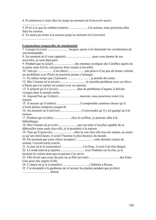 180
4. Il continuera à venir chez toi jusqu’au moment où il (en avoir assez)
............................... .
5. D’ici à ce que les enfants (rentrer) ....................... à la maison, nous pourrions aller
faire les courses.
6. Tu aurais pu rester à la maison jusqu’au moment où il (revenir)
....................................... .
Conjonctions temporelles de simultanéité
7. Lorsque tu (voir) .......................... Jacques, pense à lui demander les coordonnées de
son homéopathe.
8. Au moment où il vous (appeler) ................................ pour vous donner de ses
nouvelles, je serai déjà parti.
9. Pendant que tu (jouir) .......................... des charmes exotiques des Caraïbes auprès de
ta petite amie Sylvie, ton pauvre frère restera à travailler.
10. Tant qu’................... il ne (faire) .................... pas preuve d’un peu de bonne volonté,
ses problèmes avec Pierre ne pourront jamais s’arranger.
11. En même temps que j’(écouter) ............................, je prends des notes.
12. Dès l’instant où tu (avoir) ................................ le moindre problème avec cet élève,
n’hésite pas à te mettre en contact avec ses parents.
13. À présent qu’il n’(avoir) ....................... plus de problèmes d’argent, il fait des
voyages dans le monde entier.
14. Aujourd’hui qu’il (faire) .......................... mauvais, nous pourrions rester à la
maison.
15. À mesure qu’il (mûrir) ............................, il comprendra certaines choses qu’il
n’avait jamais comprises jusque-là.
16. Au moment où il (arriver) ........................., il conviendra qu’il y ait quelqu’un à la
maison.
17. Pendant que tu (être) ..................... chez le coiffeur, je pourrais aller à la
bibliothèque.
18. Dès l’instant où je (voir) ....................... que ma mère n’est plus capable de se
débrouiller toute seule chez elle, je la prendrais à la maison.
19. Tant qu’il (pouvoir) .......................... aller la voir chez elle tous les matins, ne serait-
ce qu’une demi-heure, il serait l’homme le plus heureux du monde.
20. Du moment que notre client /accepter) ...................... cette dernière clause du
contrat, l’accord serait conclu.
21. le jour où je le (rencontrer) .......................... à la Fnac, il avait l’air très fatigué.
22. Le week-end où je (partir) .............................. avec Nathalie sur la côte, je te
laisserai la voiture pour que tu puisses t’en servir.
23. Elle rêvait sans cesse du jour où sa fille (revenir) ...................................... des Etats-
Unis pour être auprès d’elle.
24. L’année où je le (connaître) ................................, j’habitais à Rouen.
25. J’ai demandé à la gardienne de m’arroser les plantes pendant que je (être)
................................... absent.
 
