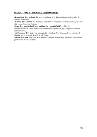 182
PRÉPOSITIONS ET LOCUTIONS PRÉPOSITIVES
- à condition de + infinitif. Tu peux prendre ce livre à condition de me le rendre la
semaine prochaine.
- à moins de + infinitif = a menos de + infinitivo. Personne n’aurait l’idée de faire une
telle chose à moins d’être fou.
- faute de + nom/infinitif (ou) à défaut de + nom/infinitif = a falta de +
nombre/infinitivo. Faute d’une aide humanitaire urgente, ce pays risque de sombrer
dans la misère.
- en l’absence de + nom = en ausencia de + nombre. En l’absence de ses parents, il
n’étudie pas et ne cesse de voir la télévision.
- en cas de + nom = en caso de + nombre. En cas d’hémorragie, suivez les indications
que je viens de vous donner.
 