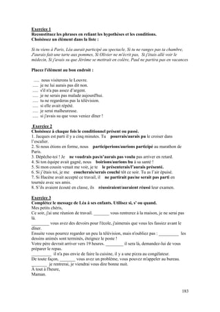 183
Exercice 1
Reconstituez les phrases en reliant les hypothèses et les conditions.
Choisissez un élément dans la liste :
Si tu viens à Paris, Léa aurait participé au spectacle, Si tu ne ranges pas ta chambre,
J'aurais fait une tarte aux pommes, Si Olivier ne m'écrit pas, Si j'étais allé voir le
médecin, Si j'avais su que Jérôme se mettrait en colère, Paul ne partira pas en vacances
Placez l'élément au bon endroit :
..... nous visiterons le Louvre.
..... je ne lui aurais pas dit non.
..... s'il n'a pas assez d’argent.
..... je ne serais pas malade aujourd'hui.
..... tu ne regarderas pas la télévision.
..... si elle avait répété.
..... je serai malheureuse.
..... si j'avais su que vous veniez dîner !
Exercice 2
Choisissez à chaque fois le conditionnel présent ou passé.
1. Jacques est parti il y a cinq minutes. Tu pourrais/aurais pu le croiser dans
l’escalier.
2. Si nous étions en forme, nous participerions/aurions participé au marathon de
Paris.
3. Dépêche-toi ! Je ne voudrais pas/n’aurais pas voulu pas arriver en retard.
4. Si ton équipe avait gagné, nous boirions/aurions bu à sa santé !
5. Si mon cousin venait me voir, je te le présenterais/l’aurais présenté.
6. Si j’étais toi, je me coucherais/serais couché tôt ce soir. Tu as l’air épuisé.
7. Si Hacène avait accepté ce travail, il ne partirait pas/ne serait pas parti en
tournée avec ses amis.
8. S’ils avaient écouté en classe, ils réussiraient/auraient réussi leur examen.
Exercice 3
Complétez le message de Léa à ses enfants. Utilisez si, s' ou quand.
Mes petits chéris,
Ce soir, j'ai une réunion de travail. _______ vous rentrerez à la maison, je ne serai pas
là.
________ vous avez des devoirs pour l'école, j'aimerais que vous les fassiez avant le
dîner.
Ensuite vous pourrez regarder un peu la télévision, mais n'oubliez pas : _________ les
dessins animés sont terminés, éteignez le poste !
Votre père devrait arriver vers 19 heures. ________ il sera là, demandez-lui de vous
préparer le repas.
_________ il n'a pas envie de faire la cuisine, il y a une pizza au congélateur.
De toute façon, _______ vous avez un problème, vous pouvez m'appeler au bureau.
_______ je rentrerai, je viendrai vous dire bonne nuit.
À tout à l'heure,
Maman.
 