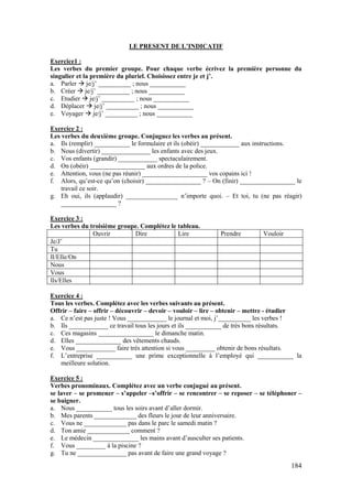 184
LE PRESENT DE L’INDICATIF
Exercice1 :
Les verbes du premier groupe. Pour chaque verbe écrivez la première personne du
singulier et la première du pluriel. Choisissez entre je et j’.
a. Parler  je/j’ __________ ; nous ___________
b. Créer  je/j’ __________ ; nous ___________
c. Etudier  je/j’ __________ ; nous ___________
d. Déplacer  je/j’ __________ ; nous ___________
e. Voyager  je/j’ __________ ; nous ___________
Exercice 2 :
Les verbes du deuxième groupe. Conjuguez les verbes au présent.
a. Ils (remplir) ___________ le formulaire et ils (obéir) ____________ aux instructions.
b. Nous (divertir) _______________ les enfants avec des jeux.
c. Vos enfants (grandir) ____________ spectaculairement.
d. On (obéir) _________________ aux ordres de la police.
e. Attention, vous (ne pas réunir) ____________________ vos copains ici !
f. Alors, qu’est-ce qu’on (choisir) _________________ ? – On (finir) _________________ le
travail ce soir.
g. Eh oui, ils (applaudir) ________________ n’importe quoi. – Et toi, tu (ne pas réagir)
_________________ ?
Exercice 3 :
Les verbes du troisième groupe. Complétez le tableau.
Ouvrir Dire Lire Prendre Vouloir
Je/J’
Tu
Il/Elle/On
Nous
Vous
Ils/Elles
Exercice 4 :
Tous les verbes. Complétez avec les verbes suivants au présent.
Offrir – faire – offrir – découvrir – devoir – vouloir – lire – obtenir – mettre - étudier
a. Ce n’est pas juste ! Vous ____________ le journal et moi, j’__________ les verbes !
b. Ils ____________ ce travail tous les jours et ils ___________ de très bons résultats.
c. Ces magasins _________________ le dimanche matin.
d. Elles ______________ des vêtements chauds.
e. Vous ____________ faire très attention si vous _________ obtenir de bons résultats.
f. L’entreprise ___________ une prime exceptionnelle à l’employé qui ___________ la
meilleure solution.
Exercice 5 :
Verbes pronominaux. Complétez avec un verbe conjugué au présent.
se laver – se promener – s’appeler –s’offrir – se rencontrer – se reposer – se téléphoner –
se baigner.
a. Nous ___________ tous les soirs avant d’aller dormir.
b. Mes parents _____________ des fleurs le jour de leur anniversaire.
c. Vous ne _____________ pas dans le parc le samedi matin ?
d. Ton amie _____________ comment ?
e. Le médecin ______________ les mains avant d’ausculter ses patients.
f. Vous _________ à la piscine ?
g. Tu ne _______________ pas avant de faire une grand voyage ?
 