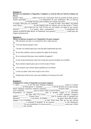 186
Exercice 3 :
Racontez ces habitudes à l’imparfait. Complétez ce récit des fêtes de Noël de l’enfance de
Pierre.
Quand j’ (être) __________ enfant, tous les ans c’était pareil. Pour le réveillon de Noël, toute la
famille (participer) ______________ à la préparation de cette célébration. Moi, je (devoir)
______________ m’occuper des plus petits pendant que maman (travailler) _____________ à
la cuisine. Mon père, lui, (installer) ____________ le sapin de Noël. Anne-Marie, ma grande
soeur (faire) _____________ de jolis paquets pour les cadeaux que les plus petits n’ (avoir)
_____________ pas le droit de voir. Vers 9 h du soir, nos oncles, nos tantes et nos cousins
(arriver) ____________ à la maison. Alors, (commencer) ____________ la distribution des
cadeaux au pied du sapin décoré. Et finalement, nous (passer) _____________ à table pour une
longue et joyeuse nuit.
Exercice 4 :
Mettez ces phrases au passé avec l’imparfait et le passé composé.
a. Elle rencontre son mari, à ce moment là, elle a vingt-cinq ans.

b. Vous êtes absents quand il vient.

c. J’écoute vos conseils parce que vous êtes plus expérimenté que moi.

d. Ils me font confiance, alors je respecte les règles de la maison.

e. Ils ne savent pas bien jouer, mais soudains ils gagnent !

f. Je suis un peu inconscient, mais tout à coup mes mauvais résultats me réveillent.

g. Nous sommes inquiets parce que tu n’arrives pas à l’heure.

h. À un moment, nous sortons danser pendant qu’il est absent.

i. La mer est calme, mais tout à coup le vent se lève.

j. Pendant que tu fais du ski, nous nous installons à la terrasse d’un café.

Exercice 5 :
Conjuguez les verbes à l’imparfait ou au passé composé.
C’ (être) _________ le soir très tard, l’horloge (indiquer) _____________ minuit et il (faire)
___________ un froid glacial. J’ (attendre) ___________ l’arrivée du train sur un quai presque
désert. Quelques anonymes solitaires (marcher) _____________. D’autres (être) __________
assis et (dormir) ___________ plus ou moins. Enfin, le convoi (faire) ____________ son entrée
bruyamment. Je (monter) ____________ dans le premier wagon et je (chercher)
______________ une place libre. Il (y avoir) ____________ le choix. Quelques voyageurs
(parler) ___________, d’autres (lire) _____________ sous la lumière triste et quelques-uns
(discuter) ____________ à voix basse. Je (mettre) ___________ ma petite valise dans le porte-
bagages et je (s’installer) ______________ en face d’une jeune fille qui (ne pas arriver)
_______________ à concilier le sommeil. Je lui (sourire) ___________ et elle (détourner)
_____________ les yeux timidement. Je (ne pas savoir) ________________ encore que c’(être)
____________ elle, ma fille.
 