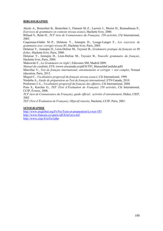 188
BIBLIOGRAPHIE
Akyüz A., Bonenfant B., Bonenfant J., Flament M.-F., Lacroix J., Moriot D., Renaudineau P.,
Exercices de grammaire en contexte niveau avancé, Hachette livre, 2000.
Billaud S., Relat H., TCF (test de Connaissance du Français), 250 activités, Clé International,
2003.
Caquineau-Güdüz M.-P., Delatour Y., Jennepin D., Lesage-Langot F., Les exercices de
grammaire avec corrigés niveau B1, Hachette livre, Paris, 2005.
Delatour Y., Jennepin D., Léon-Dufour M., Teyssier B., Grammaire pratique du français en 80
fiches, Hachette livre, Paris, 2000.
Delatour Y., Jennepin D., Léon-Dufour M., Teyssier B., Nouvelle grammaire du français,
Hachette livre, Paris, 2004.
Makowski F., La Grammaire en règle!, Ediciones SM, Madrid 2009.
Manuel du candidat, ETS. (www.etscanada.ca/pdf/fr/TFI_ManuelduCandidat.pdf)
Marcillac V., Test de français international, entraînements et corrigés + test complet, Nomad
éducation, Paris, 2012.
Miquel C., Vocabulaire progressif du français niveau avancé, Clé International, 1999.
Niedoba A., Guide de préparation au Test de français international, ETS Canada, 2010.
Penformis J.-L., Vocabulaire progressif du français des affaires, Clé International, 2004.
Pons S., Karcher G., TEF (Test d’Évaluation de Français) 250 activités, Clé International,
CCIP, Évreux, 2006.
TCF (test de Connaissance du Français), guide officiel, activités d’entraînement, Didier, CIEP,
2002
TEF (Test d’Évaluation de Français), Objectif réussite, Hachette, CCIP, Paris, 2001.
SITOGRAPHIE
http://www.etsglobal.org/Fr/Fre/Tests-et-preparation/Le-test-TFI
http://www.francais.cci-paris-idf.fr/tef-et-e-tef/
http://www.ciep.fr/tcf/tcf.php
 