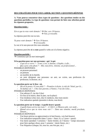 22
DES STRATÉGIES POUR VOUS AIDER, SECTION 1 QUESTION-RÉPONSE
A. Vous pouvez rencontrer deux types de questions : des questions totales ou des
questions partielles. Le type de questions vous permet de faire une sélection parmi
les réponses proposées.
Question totale :
Est-ce que tu veux venir demain ?  Oui, vers 18 heures.
 Non, je travaille.
La réponse peut être oui ou non.
Tu peux venir demain ?  Vers 18 heures.
 Je travaille.
Le oui et le non peuvent être sous entendus.
La réponse peut être si ou non quand le verbe est à la forme négative.
Question partielle :
 Commence par un mot interrogatif.
Si la question pose sur une personne : qui / à qui.
- À qui est ce verre ? – À moi, à toi, à Antoine, à Sophie, à elle…
- Qui a pris cette photo ? – Moi, mon frère, Antoine, un professionnel…
POSSIBLES RÉPONSES:
- un pronom personnel.
- un prénom.
- un membre de la famille.
- un nom désignant une personne: un ami, un voisin, une profession (le
professeur, le docteur, etc.)
La question porte sur le lieu : où.
- Où est la poste s’il vous plaît ? – Première à droite, à côté de l’hôtel, par là…
- Tu habites où ? – Chez mes parents, à Nantes, 5 rue des Lilas…
POSSIBLES RÉPONSES:
- Une adresse (5, rue des Lilas)
- Un lieu (à la mairie, dans le parc, sur la place)
- Une résidence (chez moi, chez le médecin, chez mon oncle)
- Une indication spatiale (première à droite, tout droit)
La question porte sur le temps : à quelle heure/ quand.
- À quelle heure arrive ton train ? – À 14h12, à 20heures pile, vers midi…
- Quand est-ce que tu viens nous voir ? – Dans une semaine, mardi prochain,
demain…
POSSIBLES RÉPONSES:
- Une heure précise ou approximative (à huit heures, vers huit heures)
- Une indication temporelle (dans 3 jours = futur; il y a 3 jours = passé)
- Une durée (pendant 3 semaines = durée limitée; en 3 heures = temps nécessaire
pour faire quelque chose; pour 1 semaine = durée future, etc.)
- Une fréquence (chaque, les, tous les, une fois par, etc.)
 