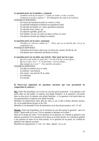 23
La question porte sur la manière : comment.
- Comment viens-tu au travail ? - À pied, en voiture, en bus, en train…
- Comment as-tu fait ce gâteau ? – En mélangeant des œufs et de la farine.
POSSIBILES RÉPONSES:
- Un moyen de transport (à pied, en voiture, à vélo)
- Un gérondif indiquant la manière (en regardant la télé)
- Un adverbe de manière en –ment: gentiment, poliment.
- Un adverbe: bien, mieux, etc.
- Un adjectif: agréable, gentil, etc.
- Une matière: en cuir, en coton, en laine, en bois, en verre.
- Une phrase normale qui indique la manière.
La question porte sur la cause : pourquoi.
- Pourquoi tu t’énerves comme ça ? – Parce que ça ne marche pas, car je ne
comprends rien…
POSSIBLES RÉPONSES:
- Connecteur de la cause: parce que, en raison de, comme, du fait de, etc.
- Une phrase sans connecteur qui donne la raison.
La question porte sur un objet, une activité : Que/ quoi/ qu’est-ce que.
- Qu’est-ce que tu fais ce week-end ? –Je vais à la mer, je me repose…
- Qu’est-ce que c’est ? – C’est une boîte, c’est un cadeau,…
- Que manges-tu ce soir ? – Une omelette, des pâtes…
POSSIBLES RÉPONSES:
- Un objet en relation avec le verbe
- Un aliment / une boisson
- Une action / une activité  un verbe
- Un sentiment
- Un concept
B. Posez-vous également les questions suivantes qui vous permettent de
comprendre le contexte :
Où : Faites des hypothèses sur le lieu où a pu être posé la question : si la question a été
posée dans un lieu public, la réponse sera plutôt formelle ; si la question a été posée
dans un lieu privé, la réponse sera plutôt familière ; si la question a été posée dans un
lieu professionnel, la réponse sera plutôt formelle.
Identifiez les prépositions: dans, près de, chez, à, sur, à côté, à droite, derrière, devant,
etc. et les prépositions de pays et de ville.
Identifiez si on demande le lieu de destination ou le lieu de provenance: où? / d’ où?
Quand : Faites des hypothèses sur le moment où a pu être posée la question : est-ce le
matin, l’après-midi ou le soir ? Est-ce pendant le déjeuner ou le dîner ?
Quel est le temps du verbe ? Si la question est au présent, on s’attend en général à une
réponse au présent. Si la question est au futur ou au futur proche, on s’attend en général
à une réponse au futur ou au futur proche. Si la question est au passé, on s’attend en
général à une réponse au passé.
Identifiez les prépositions: à / vers / en / dans / depuis / il y a, etc.
 