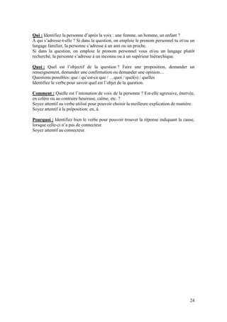 24
Qui : Identifiez la personne d’après la voix : une femme, un homme, un enfant ?
À qui s’adresse-t-elle ? Si dans la question, on emploie le pronom personnel tu et/ou un
langage familier, la personne s’adresse à un ami ou un proche.
Si dans la question, on emploie le pronom personnel vous et/ou un langage plutôt
recherché, la personne s’adresse à un inconnu ou à un supérieur hiérarchique.
Quoi : Quel est l’objectif de la question ? Faire une proposition, demander un
renseignement, demander une confirmation ou demander une opinion…
Questions possibles: que / qu’est-ce que / …quoi / quel(s) / quelles
Identifiez le verbe pour savoir quel est l’objet de la question.
Comment : Quelle est l’intonation de voix de la personne ? Est-elle agressive, énervée,
en colère ou au contraire heureuse, calme, etc. ?
Soyez attentif au verbe utilisé pour pouvoir choisir la meilleure explication de manière.
Soyez attentif à la préposition: en, à.
Pourquoi : Identifiez bien le verbe pour pouvoir trouver la réponse indiquant la cause,
lorsque celle-ci n’a pas de connecteur.
Soyez attentif au connecteur.
 