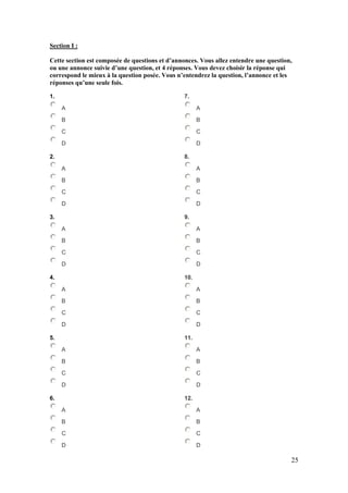 25
Section I :
Cette section est composée de questions et d’annonces. Vous allez entendre une question,
ou une annonce suivie d’une question, et 4 réponses. Vous devez choisir la réponse qui
correspond le mieux à la question posée. Vous n’entendrez la question, l’annonce et les
réponses qu’une seule fois.
1.
A
B
C
D
2.
A
B
C
D
3.
A
B
C
D
4.
A
B
C
D
5.
A
B
C
D
6.
A
B
C
D
7.
A
B
C
D
8.
A
B
C
D
9.
A
B
C
D
10.
A
B
C
D
11.
A
B
C
D
12.
A
B
C
D
 