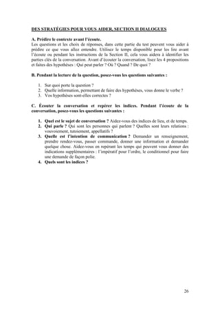 26
DES STRATÉGIES POUR VOUS AIDER, SECTION II DIALOGUES
A. Prédire le contexte avant l’écoute.
Les questions et les choix de réponses, dans cette partie du test peuvent vous aider à
prédire ce que vous allez entendre. Utilisez le temps disponible pour les lire avant
l’écoute ou pendant les instructions de la Section II, cela vous aidera à identifier les
parties clés de la conversation. Avant d’écouter la conversation, lisez les 4 propositions
et faites des hypothèses : Qui peut parler ? Où ? Quand ? De quoi ?
B. Pendant la lecture de la question, posez-vous les questions suivantes :
1. Sur quoi porte la question ?
2. Quelle information, permettant de faire des hypothèses, vous donne le verbe ?
3. Vos hypothèses sont-elles correctes ?
C. Écouter la conversation et repérer les indices. Pendant l’écoute de la
conversation, posez-vous les questions suivantes :
1. Quel est le sujet de conversation ? Aidez-vous des indices de lieu, et de temps.
2. Qui parle ? Qui sont les personnes qui parlent ? Quelles sont leurs relations :
vouvoiement, tutoiement, appellatifs ?
3. Quelle est l’intention de communication ? Demander un renseignement,
prendre rendez-vous, passer commande, donner une information et demander
quelque chose. Aidez-vous en repérant les temps qui peuvent vous donner des
indications supplémentaires : l’impératif pour l’ordre, le conditionnel pour faire
une demande de façon polie.
4. Quels sont les indices ?
 
