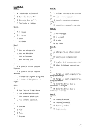 27
SECTION II
Item 1 :
A. De demander au chauffeur.
B. De monter dans le nº13
C. De monter dans le nº171
D. De s’arrêter au château.
Item 2 :
A. 14 heures
B. 15 heures
C. 15h30
D. 16 heures
Item 3 :
1.
A. dans une poissonnerie
B. dans une boucherie
C. dans un restaurant
D. dans une cave à vin
2.
A. du gratin de poisson avec des
légumes
B. du gratin de poisson avec des
pommes
C. un steak avec un gratin de légumes
D. un steak avec des pommes à la
vapeur
Item 4 :
1.
A. Pour s’occuper de sa collègue
B. Pour acheter des croissants
C. Pour aller à un rendez-vous
D. Pour emmener les enfants
2.
A. 6 heures
B. 7h30
C. 7h45
D. 8 heures
Item 5 :
A. les cartes bancaires ou les chèques
B. les chèques ou les espèces
C. les cartes bancaires mais pas les
chèques
D. les chèques mais pas les espèces
Item 6 :
A. une enveloppe
B. un bouquet
C. un bébé
D. une valise
Item 7 :
1.
A. la banque n’a pas cette devise sur
place
B. la commande n’est pas encore
arrivée
C. l’employé de la banque est en retard
D. le taux du dollar est vraiment trop
bas
2.
A. changer son argent au guichet d’une
banque à l’étranger
B. changer son argent au guichet d’une
banque en France
C. Retirer des devises dans un
distributeur à l’étranger
D. Retirer des devises dans un
distributeur en France
Item 8 :
1.
A. dans un laboratoire
B. dans une pharmacie
C. chez un spécialiste
D. chez un pédiatre
 