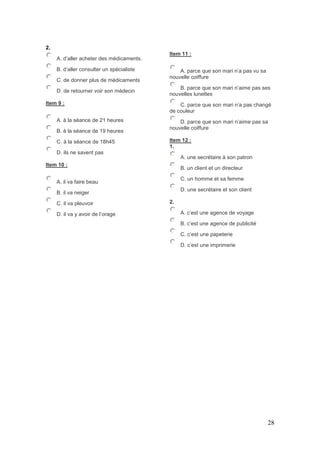 28
2.
A. d’aller acheter des médicaments.
B. d’aller consulter un spécialiste
C. de donner plus de médicaments
D. de retourner voir son médecin
Item 9 :
A. à la séance de 21 heures
B. à la séance de 19 heures
C. à la séance de 18h45
D. ils ne savent pas
Item 10 :
A. il va faire beau
B. il va neiger
C. il va pleuvoir
D. il va y avoir de l’orage
Item 11 :
A. parce que son mari n’a pas vu sa
nouvelle coiffure
B. parce que son mari n’aime pas ses
nouvelles lunettes
C. parce que son mari n’a pas changé
de couleur
D. parce que son mari n’aime pas sa
nouvelle coiffure
Item 12 :
1.
A. une secrétaire à son patron
B. un client et un directeur
C. un homme et sa femme
D. une secrétaire et son client
2.
A. c’est une agence de voyage
B. c’est une agence de publicité
C. c’est une papeterie
D. c’est une imprimerie
 