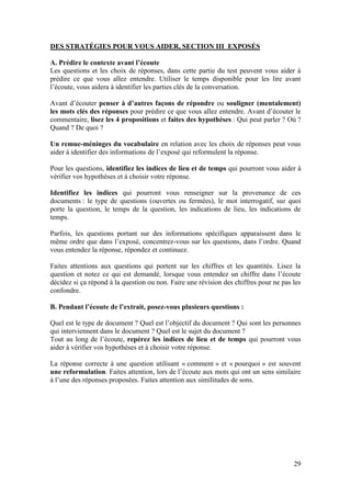 29
DES STRATÉGIES POUR VOUS AIDER, SECTION III EXPOSÉS
A. Prédire le contexte avant l’écoute
Les questions et les choix de réponses, dans cette partie du test peuvent vous aider à
prédire ce que vous allez entendre. Utiliser le temps disponible pour les lire avant
l’écoute, vous aidera à identifier les parties clés de la conversation.
Avant d’écouter penser à d’autres façons de répondre ou souligner (mentalement)
les mots clés des réponses pour prédire ce que vous allez entendre. Avant d’écouter le
commentaire, lisez les 4 propositions et faites des hypothèses : Qui peut parler ? Où ?
Quand ? De quoi ?
Un remue-méninges du vocabulaire en relation avec les choix de réponses peut vous
aider à identifier des informations de l’exposé qui reformulent la réponse.
Pour les questions, identifiez les indices de lieu et de temps qui pourront vous aider à
vérifier vos hypothèses et à choisir votre réponse.
Identifiez les indices qui pourront vous renseigner sur la provenance de ces
documents : le type de questions (ouvertes ou fermées), le mot interrogatif, sur quoi
porte la question, le temps de la question, les indications de lieu, les indications de
temps.
Parfois, les questions portant sur des informations spécifiques apparaissent dans le
même ordre que dans l’exposé, concentrez-vous sur les questions, dans l’ordre. Quand
vous entendez la réponse, répondez et continuez.
Faites attentions aux questions qui portent sur les chiffres et les quantités. Lisez la
question et notez ce qui est demandé, lorsque vous entendez un chiffre dans l’écoute
décidez si ça répond à la question ou non. Faire une révision des chiffres pour ne pas les
confondre.
B. Pendant l’écoute de l’extrait, posez-vous plusieurs questions :
Quel est le type de document ? Quel est l’objectif du document ? Qui sont les personnes
qui interviennent dans le document ? Quel est le sujet du document ?
Tout au long de l’écoute, repérez les indices de lieu et de temps qui pourront vous
aider à vérifier vos hypothèses et à choisir votre réponse.
La réponse correcte à une question utilisant « comment » et « pourquoi » est souvent
une reformulation. Faites attention, lors de l’écoute aux mots qui ont un sens similaire
à l’une des réponses proposées. Faites attention aux similitudes de sons.
 
