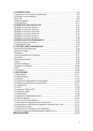 3
1. INTRODUCTION………………………………………………………................p.5
- A propos du Test de français international…………………………………………...p.6
- Grille pour l’auto-évaluation…………………………………………………………p.9
- Score TFI……………………………………………………………………………p.10
- Feuille de réponse…………………………………………………………………...p.11
- Test échantillon……………………………………………………………………..p.13
2. EXERCICES PRATIQUES TFI………………………………………………...p.21
- Stratégies et exercices section I……………………………………………………..p.22
- Stratégies et exercices section II……………………………………………………p.26
- Stratégies et exercices section III…………………………………………………...p.29
- Stratégies et exercices section IV…………………………………………………...p.32
- Stratégies et exercices section V……………………………………………………p.37
- Stratégies et exercices section VI…………………………………………………...p.40
3. EXERCICES D’ENTRAÎNEMENT…………………………………………….p.47
- Exercices lexique et structure ……………………………………………………... p.48
- Compréhension orale ……………………………………………………………….p.61
4. VOCABULAIRE PAR DOMAINE……………………………………………..p.67
- Recherche et développement………………………………………………………..p.68
- Finances et budget…………………………………………………………………..p.69
- Production…………………………………………………………………………..p.74
- Activités générales de l’entreprise………………………………………………….p.77
- Au bureau…………………………………………………………………………...p.83
- Gestion du personnel………………………………………………………………..p.89
- Achats……………………………………………………………………………….p.94
- Activités techniques………………………………………………………………...p.98
- Transports et échanges…………………………………………………………….p.100
- Santé……………………………………………………………………………….p.103
- L’immobilier………………………………………………………………………p.108
5. GRAMMAIRE…………………………………………………………………..p.110
- L’interrogation…………………………………………………………………….p.111
- La phrase négative ………………………………………………………………...p.117
- Les articles…………………………………………………………………………p.122
- Les possessifs, démonstratifs et interrogatifs……………………………………...p.124
- Les adjectifs qualificatifs et cas particuliers………………………………………p.127
- La comparaison……………………………………………………………………p.131
- Y et En…………………………………………………………………………….p.134
- Les pronoms COD et COI………………………………………………………... p.137
- Les pronoms relatifs……………………………………………………………….p.142
- Les prépositions……………………………………………………………………p.145
- La proposition subordonnée relative………………………………………………p.150
- Le discours rapporté……………………………………………………………….p.152
- Le but, la cause, la conséquence…………………………………………………..p.157
- L’expression de l’opposition et de la concession………………………………….p.167
- Les propositions subordonnées complétives introduites par « que »……………...p.171
- L’expression du temps…………………………………………………………….p.175
- L’expression de la condition et de l’hypothèse……………………………………p.181
- Exercices conjugaison (indicatif présent, impératif, etc.)…………………………p.184
BIBLIOGRAPHIE ………………………………………………………………p.188
 