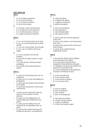 30
SECTION III
Item 1
1.
A. sur la région parisienne
B. sur l’est du territoire
C. sur l’ouest du territoire
D. sur le sud du pays
2.
A. le temps va être extraordinaire
B. il va pleuvoir tout le week-end
C. il va faire très beau et chaud
D. nuages et soleil vont alterner
Item 2
1.
A. oui, car il est amoureux de ce sport
B. oui, car il est demandé par le public
de Dax
C. non, car il veut profiter de sa famille
D. non, car il a quitté le club de sa
région
2.
A. on lui a proposé une somme
d’argent
B. son club de rugby a perdu un gros
sponsor
C. le club de Dax n’était pas assez
prestigieux
D. le public de Dax demandait son
départ
Item 3 :
1.
A. parce qu’il les plonge dans une vie
imaginaire
B. parce qu’il n’y a pas de feuilletons à
la télévision
C. parce que les histoires sont proches
de la réalité
D. parce que les jeunes n’aiment pas
vraiment lire
2.
A. parce qu’ils avaient été invités au
salon du roman policier l’année
dernière
B. parce que les adolescents ont
montré beaucoup d’intérêt pour les
polars
C. parce que les éditeurs leur ont
demandé de se spécialiser dans ce
genre
D. parce qu’ils avaient beaucoup de
problèmes dans leur vie quotidienne.
Item 4 :
1.
A. créer des gènes
B. multiplier des gènes
C. supprimer des gènes
D. greffer des gènes
2.
A. des consommateurs
B. des agriculteurs
C. des multinationales
D. des supermarchés
3
A. parce qu’ils font mûrir les légumes
moins vite
B. parce qu’ils créent un environnement
sans virus
C. parce qu’ils peuvent être nocifs pour
l’être humain
D. parce qu’ils contiennent des
organismes vivants
Item 5
1.
A. le projet de réforme de la politique
communautaire de la pêche
B. la concurrence des pêcheurs
espagnols et des pêcheurs portugais
C. l’obligation de laisser les bateaux de
pêche au port pendant l’été
D. l’avenir professionnel des pêcheurs
français en Amérique du Sud
2.
A. on les consulte trop
B. on les écoute assez
C. on les prend au sérieux
D. on se moque d’eux
Item 6
1.
A. pour se soigner
B. pour se parfumer
C. pour se laver
D. pour vivre longtemps
2.
A. bien laver ses fraises
B. manger vite ses fraises
C. couper la collerette
D. choisir des fraises rouges
 