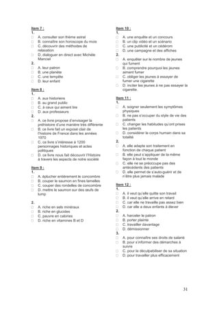 31
Item 7 :
1.
A. consulter son thème astral
B. connaître son horoscope du mois
C. découvrir des méthodes de
relaxation
D. dialoguer en direct avec Michèle
Manciel
2.
A. leur patron
B. une planète
C. une tempête
D. leur enfant
Item 8 :
1.
A. aux historiens
B. au grand public
C. à ceux qui aiment lire
D. aux professeurs
2.
A. ce livre propose d’envisager la
préhistoire d’une manière très différente
B. ce livre fait un exposé clair de
l’histoire de France dans les années
1970
C. ce livre s’intéresse à 1200
personnages historiques et actes
politiques
D. ce livre nous fait découvrir l’Histoire
à travers les aspects de notre société
Item 9 :
1.
A. éplucher entièrement le concombre
B. couper le saumon en fines lamelles
C. couper des rondelles de concombre
D. mettre le saumon sur des œufs de
lump
2.
A. riche en sels minéraux
B. riche en glucides
C. pauvre en calories
D. riche en vitamines B et D
Item 10 :
1.
A. une enquête et un concours
B. un clip vidéo et un scénario
C. une publicité et un cédérom
D. une campagne et des affiches
2.
A. enquêter sur le nombre de jeunes
qui fument
B. comprendre pourquoi les jeunes
aiment fumer
C. obliger les jeunes à essayer de
fumer une cigarette
D. inciter les jeunes à ne pas essayer la
cigarette.
Item 11 :
1.
A. soigner seulement les symptômes
physiques
B. ne pas s’occuper du style de vie des
patients
C. changer les habitudes qu’ont prises
les patients
D. considérer le corps humain dans sa
totalité
2.
A. elle adapte son traitement en
fonction de chaque patient
B. elle peut s’appliquer de la même
façon à tout le monde
C. elle ne se préoccupe pas des
antécédents des patients
D. elle permet de s’auto-guérir et de
n’être plus jamais malade
Item 12 :
1.
A. il veut qu’elle quitte son travail
B. il veut qu’elle arrive en retard
C. car elle ne travaille pas assez bien
D. car elle a deux enfants à élever
2.
A. harceler le patron
B. porter plainte
C. travailler davantage
D. démissionner
3.
A. pour connaître ses droits de salarié
B. pour s’informer des démarches à
suivre
C. pour la déculpabiliser de sa situation
D. pour travailler plus efficacement
 