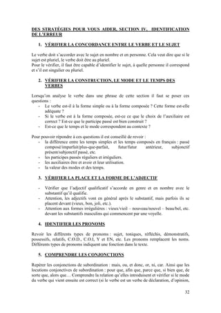 32
DES STRATÉGIES POUR VOUS AIDER, SECTION IV, IDENTIFICATION
DE L’ERREUR
1. VÉRIFIER LA CONCORDANCE ENTRE LE VERBE ET LE SUJET
Le verbe doit s’accorder avec le sujet en nombre et en personne. Cela veut dire que si le
sujet est pluriel, le verbe doit être au pluriel.
Pour le vérifier, il faut être capable d’identifier le sujet, à quelle personne il correspond
et s’il est singulier ou pluriel.
2. VÉRIFIER LA CONSTRUCTION, LE MODE ET LE TEMPS DES
VERBES
Lorsqu’on analyse le verbe dans une phrase de cette section il faut se poser ces
questions :
- Le verbe est-il à la forme simple ou à la forme composée ? Cette forme est-elle
adéquate ?
- Si le verbe est à la forme composée, est-ce ce que le choix de l’auxiliaire est
correct ? Est-ce que le participe passé est bien construit ?
- Est-ce que le temps et le mode correspondent au contexte ?
Pour pouvoir répondre à ces questions il est conseillé de revoir :
- la différence entre les temps simples et les temps composés en français : passé
composé/imparfait/plus-que-parfait, futur/futur antérieur, subjonctif
présent/subjonctif passé, etc.
- les participes passés réguliers et irréguliers.
- les auxiliaires être et avoir et leur utilisation.
- la valeur des modes et des temps.
3. VÉRIFIER LA PLACE ET LA FORME DE L’ADJECTIF
- Vérifier que l’adjectif qualificatif s’accorde en genre et en nombre avec le
substantif qu’il qualifie.
- Attention, les adjectifs vont en général après le substantif, mais parfois ils se
placent devant (vieux, bon, joli, etc.).
- Attention aux formes irrégulières : vieux/vieil – nouveau/nouvel – beau/bel, etc.
devant les substantifs masculins qui commencent par une voyelle.
4. IDENTIFIER LES PRONOMS
Revoir les différents types de pronoms : sujet, toniques, réfléchis, démonstratifs,
possessifs, relatifs, C.O.D., C.O.I, Y et EN, etc. Les pronoms remplacent les noms.
Différents types de pronoms indiquent une fonction dans le texte.
5. COMPRENDRE LES CONJONCTIONS
Repérer les conjonctions de subordination : mais, ou, et donc, or, ni, car. Ainsi que les
locutions conjonctives de subordination : pour que, afin que, parce que, si bien que, de
sorte que, alors que… Comprendre la relation qu’elles introduisent et vérifier si le mode
du verbe qui vient ensuite est correct (si le verbe est un verbe de déclaration, d’opinion,
 