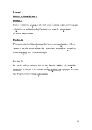 36
Exercice 3 :
Indiquez la réponse incorrecte
Question 1:
D’abord compétitions sportives locales tombées en désuétude, les jeux olympiques ont
A
été rétablies par les Grecs pendant l’Antiquité pour suspendre les guerres qui
B C D
décimaient les populations.
Question 2 :
L’interruption des hostilités se faisait pendant le mois sacré, celui des jeux célébrés
A B
pendant la nouvelle lune du solstice d’été ; on appelait « olympiade » l’intervalle de
C
quatre ans séparent deux célébrations des jeux.
D
Question 3 :
En 1896, les voilà qui renaissent dans leur pays d’origine, la Grèce, grâce aux efforts
A B
incessants d’un français, P. de Coubertin. Pour ses premiers jeux olympiques modernes,
C
neuf disciplines seulement sont au programme.
D
 